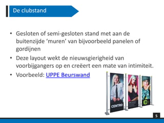 De clubstand


• Gesloten of semi-gesloten stand met aan de
  buitenzijde ‘muren’ van bijvoorbeeld panelen of
  gordijnen
• Deze layout wekt de nieuwsgierigheid van
  voorbijgangers op en creëert een mate van intimiteit.
• Voorbeeld: UPPE Beurswand




                                                          5
 