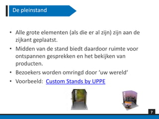De pleinstand


• Alle grote elementen (als die er al zijn) zijn aan de
  zijkant geplaatst.
• Midden van de stand biedt daardoor ruimte voor
  ontspannen gesprekken en het bekijken van
  producten.
• Bezoekers worden omringd door ‘uw wereld‘
• Voorbeeld: Custom Stands by UPPE



                                                          7
 