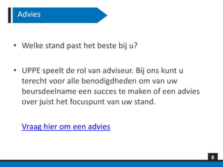 Advies


• Welke stand past het beste bij u?

• UPPE speelt de rol van adviseur. Bij ons kunt u
  terecht voor alle benodigdheden om van uw
  beursdeelname een succes te maken of een advies
  over juist het focuspunt van uw stand.

  Vraag hier om een advies


                                                    8
 