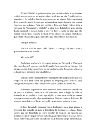 SEJA BITOLADO. A primeira coisa que você deve fazer é estabelecer
realisticamente quantas horas disponíveis você tem por dia. Considere todas
as variáveis de trabalho, família, compromissos sociais etc. Filtre tudo isso é
deixe somente aquele tempo que tenha certeza quase absoluta que poderá
empregar aos estudos. Faça por escrito e deixe em lugar visível. Vista a
carapuça de “concurseiro bitolado” e viva isso. Estabeleça uma agenda
diária, semanal e mensal. Saiba o que vai fazer e saiba os dias que não
poderá estudar (ex.: consulta médica). Avise a todos os amigos e familiares
que estará estudando naquele período e que não pode ser incomodado.
Desligue o celular.
Procure acordar mais cedo. Talvez já consiga de meia hora a
quarenta minutos de estudo.
Não assista TV.
Estabeleça um horário certo para entrar no Facebook e Whatsapp.
Não mais do que 5 minutos por dia. De preferência, cancele-os. Internet é só
para pesquisas de jurisprudência ou para entrar no site de questões. Cancele
todas as redes sociais de seu Smartphone.
Explique para o companheiro ou companheira que precisará daquele
tempo em que iriam fazer um passeio no shopping para estudar. Leve
consigo seus esquemas e leia sempre que puder (na fila, no metrô etc.).
Grave seus esquemas ou aulas em áudio e ouça enquanto caminha ou
vai para a academia. Evite ficar de bate-papo com colegas da aula no
intervalo. Vá ao banheiro, como algo rápido e volte para a sala para rever
seus apontamentos ou ler alguma coisa extra. Diminua o tempo de banho. 10
minutos são suficientes. Use os outros 20 para estudar mais um pouco.
Se fizer faculdade, converse com o Professor e peça para assinar a
presença. Em seguida, vá para a biblioteca da faculdade e estude. Todos
sabem que em faculdade dá para estudar de véspera na maioria das
matérias. Se puder pagar por um trabalho, pague (ex.: limpar a casa, o carro,
trocar o chuveiro, dar banho no cachorro etc.). Use esse tempo para estudar.
 
