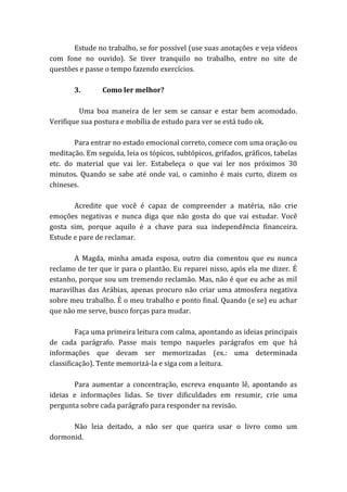 Estude no trabalho, se for possível (use suas anotações e veja vídeos
com fone no ouvido). Se tiver tranquilo no trabalho, entre no site de
questões e passe o tempo fazendo exercícios.
3. Como ler melhor?
Uma boa maneira de ler sem se cansar e estar bem acomodado.
Verifique sua postura e mobília de estudo para ver se está tudo ok.
Para entrar no estado emocional correto, comece com uma oração ou
meditação. Em seguida, leia os tópicos, subtópicos, grifados, gráficos, tabelas
etc. do material que vai ler. Estabeleça o que vai ler nos próximos 30
minutos. Quando se sabe até onde vai, o caminho é mais curto, dizem os
chineses.
Acredite que você é capaz de compreender a matéria, não crie
emoções negativas e nunca diga que não gosta do que vai estudar. Você
gosta sim, porque aquilo é a chave para sua independência financeira.
Estude e pare de reclamar.
A Magda, minha amada esposa, outro dia comentou que eu nunca
reclamo de ter que ir para o plantão. Eu reparei nisso, após ela me dizer. É
estanho, porque sou um tremendo reclamão. Mas, não é que eu ache as mil
maravilhas das Arábias, apenas procuro não criar uma atmosfera negativa
sobre meu trabalho. É o meu trabalho e ponto final. Quando (e se) eu achar
que não me serve, busco forças para mudar.
Faça uma primeira leitura com calma, apontando as ideias principais
de cada parágrafo. Passe mais tempo naqueles parágrafos em que há
informações que devam ser memorizadas (ex.: uma determinada
classificação). Tente memorizá-la e siga com a leitura.
Para aumentar a concentração, escreva enquanto lê, apontando as
ideias e informações lidas. Se tiver dificuldades em resumir, crie uma
pergunta sobre cada parágrafo para responder na revisão.
Não leia deitado, a não ser que queira usar o livro como um
dormonid.
 