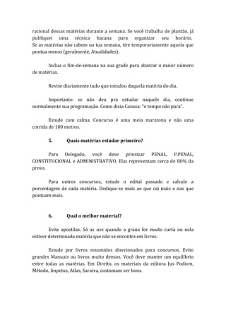 racional dessas matérias durante a semana. Se você trabalha de plantão, já
publiquei uma técnica bacana para organizar seu horário.
Se as matérias não cabem na tua semana, tire temporariamente aquela que
pontua menos (geralmente, Atualidades).
Inclua o fim-de-semana na sua grade para abarcar o maior número
de matérias.
Revise diariamente tudo que estudou daquela matéria do dia.
Importante: se não deu pra estudar naquele dia, continue
normalmente sua programação. Como dizia Cazuza: “o tempo não para”.
Estude com calma. Concurso é uma meia maratona e não uma
corrida de 100 metros.
5. Quais matérias estudar primeiro?
Para Delegado, você deve priorizar PENAL, P.PENAL,
CONSTITUCIONAL e ADMINISTRATIVO. Elas representam cerca de 80% da
prova.
Para outros concursos, estude o edital passado e calcule a
porcentagem de cada matéria. Dedique-se mais ao que cai mais e nas que
pontuam mais.
6. Qual o melhor material?
Evite apostilas. Só as use quando a grana for muito curta ou nela
estiver determinada matéria que não se encontra em livros.
Estude por livros resumidos direcionados para concursos. Evite
grandes Manuais ou livros muito densos. Você deve manter um equilíbrio
entre todas as matérias. Em Direito, os materiais da editora Jus Podivm,
Método, Impetus, Atlas, Saraiva, costumam ser bons.
 