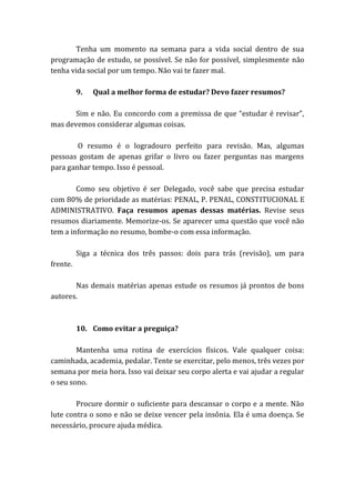 Tenha um momento na semana para a vida social dentro de sua
programação de estudo, se possível. Se não for possível, simplesmente não
tenha vida social por um tempo. Não vai te fazer mal.
9. Qual a melhor forma de estudar? Devo fazer resumos?
Sim e não. Eu concordo com a premissa de que “estudar é revisar”,
mas devemos considerar algumas coisas.
O resumo é o logradouro perfeito para revisão. Mas, algumas
pessoas gostam de apenas grifar o livro ou fazer perguntas nas margens
para ganhar tempo. Isso é pessoal.
Como seu objetivo é ser Delegado, você sabe que precisa estudar
com 80% de prioridade as matérias: PENAL, P. PENAL, CONSTITUCIONAL E
ADMINISTRATIVO. Faça resumos apenas dessas matérias. Revise seus
resumos diariamente. Memorize-os. Se aparecer uma questão que você não
tem a informação no resumo, bombe-o com essa informação.
Siga a técnica dos três passos: dois para trás (revisão), um para
frente.
Nas demais matérias apenas estude os resumos já prontos de bons
autores.
10. Como evitar a preguiça?
Mantenha uma rotina de exercícios físicos. Vale qualquer coisa:
caminhada, academia, pedalar. Tente se exercitar, pelo menos, três vezes por
semana por meia hora. Isso vai deixar seu corpo alerta e vai ajudar a regular
o seu sono.
Procure dormir o suficiente para descansar o corpo e a mente. Não
lute contra o sono e não se deixe vencer pela insônia. Ela é uma doença. Se
necessário, procure ajuda médica.
 
