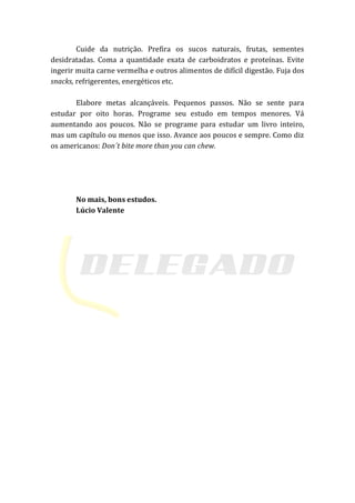 Cuide da nutrição. Prefira os sucos naturais, frutas, sementes
desidratadas. Coma a quantidade exata de carboidratos e proteínas. Evite
ingerir muita carne vermelha e outros alimentos de difícil digestão. Fuja dos
snacks, refrigerentes, energéticos etc.
Elabore metas alcançáveis. Pequenos passos. Não se sente para
estudar por oito horas. Programe seu estudo em tempos menores. Vá
aumentando aos poucos. Não se programe para estudar um livro inteiro,
mas um capítulo ou menos que isso. Avance aos poucos e sempre. Como diz
os americanos: Don´t bite more than you can chew.
No mais, bons estudos.
Lúcio Valente
 