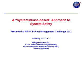 A ―Systems/Case-based‖ Approach to
           System Safety

Presented at NASA Project Management Challenge 2012

                     February 22-23, 2012

                      Homayoon Dezfuli, Ph.D.
             NASA Technical Fellow for System Safety
          Office of Safety and Mission assurance (OSMA)
                        NASA Headquarters
 