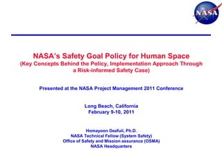 NASA‟s Safety Goal Policy for Human Space
(Key Concepts Behind the Policy, Implementation Approach Through
                  a Risk-informed Safety Case)


      Presented at the NASA Project Management 2011 Conference


                         Long Beach, California
                          February 9-10, 2011


                           Homayoon Dezfuli, Ph.D.
                   NASA Technical Fellow (System Safety)
               Office of Safety and Mission assurance (OSMA)
                             NASA Headquarters
 