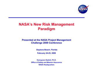 NASA’s New Risk Management
         Paradigm

 Presented at the NASA Project Management
        Challenge 2009 Conference

              Daytona Beach, Florida
               February 24-25, 2009


                Homayoon Dezfuli, Ph.D.
        Office of Safety and Mission Assurance
                  NASA Headquarters
 