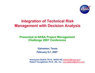 Integration of Technical Risk
Management with Decision Analysis

  Presented at NASA Project Management
        Challenge 2007 Conference

                Galveston, Texas
               February 6-7, 2007


        Homayoon Dezfuli, Ph.D., NASA HQ (hdezfuli@nasa.gov)
        Robert Youngblood, Ph.D., ISL, Inc. (ryoungblood@islinc.com)
 