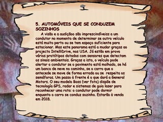5. AUTOMÓVEIS QUE SE CONDUZEM SOZINHOS   A visão e a audiçãoo são imprescindíveiss a um condutor no momento de determinar se outro veículo está muito perto ou se tem espaço suficiente para estacionar. Mas este panorama está a mudar graças ao projecto IntelliDrive, nos USA. Já estão em prova vários protótipos dotados com sensores que detectam os sinais ambientais. Graças a isto, o veículo pode alertar o condutor se o pavimento está molhado, se há um banco de neve no caminho, se o carro que o antecede se move de forma errada ou se  respeita os semáforos. Um passo à frente é o que dará a General Motors. O seu modelo Boss (ver foto) dispõe de tecnología GPS, radar e sistemas de guia laser para reconhecer uma rota: o condutor pode dormir enquanto o carro se conduz sozinho. Estarão à venda em 2018. 
