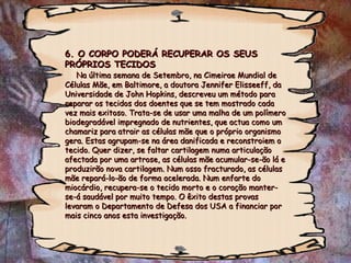 6. O CORPO PODERÁ RECUPERAR OS SEUS PRÓPRIOS TECIDOS   Na última semana de Setembro, na Cimeirae Mundial de Células Mãe, em Baltimore, a doutora Jennifer Elisseeff, da Universidade de John Hopkins, descreveu um método para reparar os tecidos dos doentes que se tem mostrado cada vez mais exitoso. Trata-se de usar uma malha de um polímero biodegradável impregnado de nutrientes, que actua como um chamariz para atrair as células mãe que o próprio organismo gera. Estas agrupam-se na área danificada e reconstroiem o tecido. Quer dizer, se faltar cartilagem numa articulação afectada por uma artrose, as células mãe acumular-se-ão lá e produzirão nova cartilagem. Num osso fracturado, as células mãe repará-lo-ão de forma acelerada. Num enfarte do miocárdio, recupera-se o tecido morto e o coração manter-se-á saudável por muito tempo. O êxito destas provas levaram o Departamento de Defesa dos USA a financiar por mais cinco anos esta investigação. 