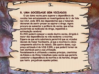 8. UMA SOCIEDADE SEM VICIADOS   O uso duma vacina para superar a dependência da cocaína tem entusiasmado os investigadores da U. de Yale nos USA, onde 38% dos dependentes que a tomaram deixaram de sentir prazer ao aspirar a droga. Agora procura-se aumentar a potência da vacina, que actua recobrindo as moléculas da droga, impedindo a estimulação cerebral. En 2011 poderá começar a venda doutra vacina, dirigida à maior das dependências na vida moderna: a nicotina. Espera-se que esta substancia permitirá que os viciados deixem de fumar facilmente, já que a nicotina é o único componente adictivo do tabaco. São quatro doses, cujo preço estimado é de US$ 2.000, o que poderá tornar-se num obstáculo para a sua utilização.  Paralelamente e utilizando o mesmo principio, cientistas da Rússia e da China trabalham numa vacina que permita combater a dependência da morfina e da heroína, drogas  que tanto  prejudicam aqueles países. 
