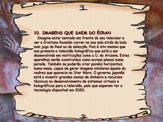 10. IMAGENS QUE SAEM DO ÉCRAN   Imagine estar sentado em frente do seu televisor e ver o Cristiano Ronaldo correr na sua sala atrás da bola num jogo do Real ou da selecção. Pois é isto mesmo que nos promete a televisão holográfica que está a ser desenvolvida em instituições como a U. do Arizona. Estes aparelhos serão construídos como ecrans planos numa parede. Também se poderão criar painéis horizontais numa mesa, capaz de gerar imagens similares àquela do xadrez que aparecia no Star Wars. O governo japonês está a investir grandes somas de dinheiro e recursos técnicos no desenvolvimento de sistemas virtuais e holográficos para a televisão, pelo que esperam ter a tecnologia disponível em 2020. 