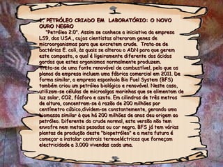 1. PETRÓLEO CRIADO EM  LABORATÓRIO: O NOVO OURO NEGRO   "Petróleo 2.0". Assim se conhece a iniciativa da empresa LS9, dos USA., cujos cientistas alteraram genes de microorganismos para que excretem crude.  Trata-se de bactérias E. coli, às quais se alterou o ADN para que gerem este composto, o qual é ligeiramente diferente dos ácidos gordos que estes organismos normalmente produzem.  Trata-se de uma fonte renovável de combustível, pelo que os planos da empresa incluem uma fábrica comercial em 2011. De forma similar, a empresa espanhola Bio Fuel System (BFS) também criou um petróleo biológico e renovável. Neste caso, utilizam-se células de microalgas marinhas que se alimentam de luz solar, CO2, fósforo e azoto. Em cilindros de três metros de altura, concentram-se à razão de 200 milhões por centímetro cúbico,dividem-se constantemente, gerando uma biomassa similar à que há 200 milhões de anos deu origem ao petróleo. Diferente do crude normal, esta versão não tem enxofre nem metais pesados ou cor negra. BFS já tem várias plantas de produção deste "biopetróleo" e a meta futura é começar a instalar centrais termoeléctricas que forneçam electricidade a 3.000 vivendas cada uma. 