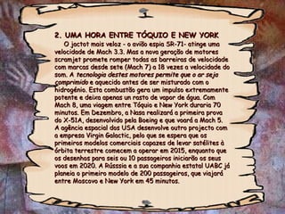 2. UMA HORA ENTRE TÓQUIO E NEW YORK   O jactot mais veloz - o avião espia SR-71- atinge uma velocidade de Mach 3.3. Mas a nova geração de motores scramjet promete romper todas as barreiras de velocidade com marcas desde sete (Mach 7) a 18 vezes a velocidade do som. A  tecnologia destes motores permite que o ar seja comprimido  e aquecido antes de ser misturado com o hidrogénio. Esta combustão gera um impulso extremamente potente e deixa apenas un rasto de vapor de água. Com Mach 8, uma viagem entre Tóquio e New York duraria 70 minutos. Em Dezembro, a Nasa realizará a primeira prova do X-51A, desenvolvido pela Boeing e que voará a Mach 5.  A agência espacial dos USA desenvolve outro projecto com a empresa Virgin Galactic, pelo que se espera que os primeiros modelos comerciais capazes de levar satélites à órbita terrestre comecem a operar em 2015, enquanto que os desenhos para seis ou 10 passageiros iniciarão os seus voos em 2020. A Rússsia e a sua companhia estatal UABC já planeia o primeiro modelo de 200 passageiros, que viajará entre Moscovo e New York em 45 minutos. 