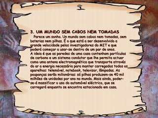 3. UM MUNDO SEM CABOS NEM TOMADAS   Parece um sonho. Un mundo sem cabos nem tomadas, sem baterias nem pilhas. É o que está a ser desenvolvido a grande velocidade pelos investigadores do MIT e que poderá começar a usar-se dentro de um par de anos.  A ideia é que as paredes de uma casa contenham partículas de carbono e um sistema condutor que lhe permita actuar como uma antena electromagnética que transporte através do ar a energia necessária para manter carregados todos os aparelhos: telemóvel, notebook, televisor, lâmpadas. As poupanças serão milionárias: só pilhas produzem-se 40 mil milhões de unidades por ano no mundo. Mais ainda, poder-se-á massificar o uso do automóvel eléctrico, que se carregará enquanto se encontra estacionado em casa. 