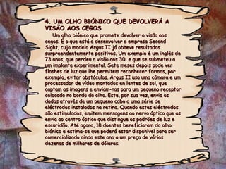 4. UM OLHO BIÓNICO QUE DEVOLVERÁ A VISÃO AOS CEGOS   Um olho biónico que promete devolver a visão aos cegos. É o que está a desenvolver a empresa Second Sight, cujo modelo Argus II já obteve resultados surpreendentemente positivos. Um exemplo é um inglês de 73 anos, que perdeu a visão aos 30  e que se submeteu a um implante experimental. Sete meses depois pode ver flashes de luz que lhe permitem reconhecer formas, por exemplo, evitar obstáculos. Argus II usa uma câmara e um processador de vídeo montados en lentes de sol, que captam as imagens e enviam-nas para um pequeno receptor colocado no bordo do olho. Este, por sua vez, envia os dados através de um pequeno cabo a uma série de eléctrodos instalados na retina. Quando estes eléctrodos são estimulados, emitem mensagens ao nervo óptico que as envia ao centro óptico que distingue os padrões de luz e escuridão. Até agora, 18 doentes beneficiaram do olho biónico e estima-se que poderá estar disponível para ser comercializado ainda este ano a um preço de várias dezenas de milhares de dólares. 