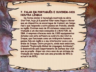 7. FALAR EM PORTUGUÊS E OUVIREM-NOS7. FALAR EM PORTUGUÊS E OUVIREM-NOS
NOUTRA LÍNGUANOUTRA LÍNGUA
De forma similar à tecnología mostrada na sérieDe forma similar à tecnología mostrada na série
StarTrek, hoje já é possível falar numa língua e deixarStarTrek, hoje já é possível falar numa língua e deixar
que um dispositivo se encarregue de traduzir em tempoque um dispositivo se encarregue de traduzir em tempo
real o que responde a outra pessoa em francês, alemãoreal o que responde a outra pessoa em francês, alemão
ou inglês. Existem mais de 20 sistemas comerciais deou inglês. Existem mais de 20 sistemas comerciais de
tradução e um dos mais avançados é o MASTOR, datradução e um dos mais avançados é o MASTOR, da
IBM. A empresa ofereceu mais de 1.000 equipamentosIBM. A empresa ofereceu mais de 1.000 equipamentos
dotados com este software ao exército dos USA nodotados com este software ao exército dos USA no
Iraque, que funcionam como um intérprete humano: aIraque, que funcionam como um intérprete humano: a
pessoa fala em inglês e o seu interlocutor ouve-o empessoa fala em inglês e o seu interlocutor ouve-o em
árabe do Iraque. Outro projecto, ainda mais ambicioso,árabe do Iraque. Outro projecto, ainda mais ambicioso,
chamado "Exploração Global de Linguagem Autónoma",chamado "Exploração Global de Linguagem Autónoma",
é desenvolvido pelo Departamento de Defesa dos USAé desenvolvido pelo Departamento de Defesa dos USA
que se propõe dispor em cinco anos de um sistema deque se propõe dispor em cinco anos de um sistema de
tradução em tempo real com uma precisão de 95% (atradução em tempo real com uma precisão de 95% (a
actual é de 80%).actual é de 80%).
 
