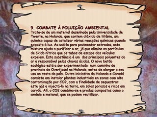 9. COMBATE À POLUIÇÃO AMBIENTAL9. COMBATE À POLUIÇÃO AMBIENTAL
Trata-se de um material desenhado pela Universidade deTrata-se de um material desenhado pela Universidade de
Twente, na Holanda, que contem dióxido de titânio, umTwente, na Holanda, que contem dióxido de titânio, um
químico capaz de catalizar várias reacções químicas quandoquímico capaz de catalizar várias reacções químicas quando
exposto à luz. Ao usá-lo para pavimentar estradas, estaexposto à luz. Ao usá-lo para pavimentar estradas, esta
mistura ajuda a purificar o ar, já que elimina as partículasmistura ajuda a purificar o ar, já que elimina as partículas
de óxido nítrico que os tubos de escape dos veículosde óxido nítrico que os tubos de escape dos veículos
expelem. Esta substância é um dos principais poluentes doexpelem. Esta substância é um dos principais poluentes do
ar e responsável pelas chuvas ácidas. O novo betãoar e responsável pelas chuvas ácidas. O novo betão
ecológico está a ser experimentado num caminho daecológico está a ser experimentado num caminho da
provincia de Overijssel na Holanda, antes de alargar o seuprovincia de Overijssel na Holanda, antes de alargar o seu
uso ao resto do país. Outra iniciativa da Holanda e Canadáuso ao resto do país. Outra iniciativa da Holanda e Canadá
consiste em instalar plantas industriais en zonas com altaconsiste em instalar plantas industriais en zonas com alta
contaminação por CO2, com a finalidade de sequestrarcontaminação por CO2, com a finalidade de sequestrar
este gás e injectá-lo na terra, em solos porosos e ricos emeste gás e injectá-lo na terra, em solos porosos e ricos em
carvão. Alí, o CO2 combina-se e produz compostos como ocarvão. Alí, o CO2 combina-se e produz compostos como o
amónio e metanol, que se podem reutilizar.amónio e metanol, que se podem reutilizar.
 