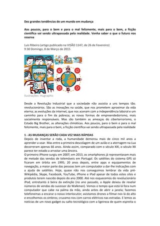 Dez	
  grandes	
  tendências	
  de	
  um	
  mundo	
  em	
  mudança	
  
	
  
Aos	
   poucos,	
   para	
   o	
   bem	
   e	
   para	
   o	
   mal	
   felizmente,	
   mais	
   para	
   o	
   bem,	
   a	
   ficção	
  
científica	
  vai	
  sendo	
  ultrapassada	
  pela	
  realidade.	
  Venha	
  saber	
  o	
  que	
  o	
  futuro	
  nos	
  
reserva	
  
	
  	
  
Luís	
  Ribeiro	
  (artigo	
  publicado	
  na	
  VISÃO	
  1147,	
  de	
  26	
  de	
  Fevereiro)	
  
9:30	
  Domingo,	
  8	
  de	
  Março	
  de	
  2015	
  
	
  
	
  
Ilustrações:	
  Hugraphic	
  
	
  	
  
Desde	
   a	
   Revolução	
   Industrial	
   que	
   a	
   sociedade	
   não	
   assistia	
   a	
   uns	
   tempos	
   tão.	
  
revolucionários.	
  São	
  as	
  inovações	
  na	
  saúde,	
  que	
  nos	
  prometem	
  aproximar	
  da	
  vida	
  
eterna;	
  as	
  evoluções	
  da	
  internet,	
  que	
  nos	
  acenam	
  com	
  a	
  independência	
  laboral	
  e	
  um	
  
caminho	
   para	
   o	
   fim	
   da	
   pobreza;	
   as	
   novas	
   formas	
   de	
   empreendedorismo,	
   mais	
  
socialmente	
   responsáveis.	
   Mas	
   são	
   também	
   as	
   ameaças	
   do	
   ciberterrorismo,	
   o	
  
Estado	
  Big	
  Brother,	
  as	
  alterações	
  climáticas.	
  Aos	
  poucos,	
  para	
  o	
  bem	
  e	
  para	
  o	
  mal	
  
felizmente,	
  mais	
  para	
  o	
  bem,	
  a	
  ficção	
  científica	
  vai	
  sendo	
  ultrapassada	
  pela	
  realidade	
  
	
  
1	
  -­‐	
  AS	
  MUDANÇAS	
  SERÃO	
  CADA	
  VEZ	
  MAIS	
  RÁPIDAS	
  
Depois	
   de	
   inventar	
   a	
   roda,	
   a	
   humanidade	
   demorou	
   mais	
   de	
   cinco	
   mil	
   anos	
   a	
  
aprender	
  a	
  voar.	
  Mas	
  entre	
  a	
  primeira	
  descolagem	
  de	
  um	
  avião	
  e	
  a	
  aterragem	
  na	
  Lua	
  
decorreram	
  apenas	
  66	
  anos.	
  Ainda	
  assim,	
  comparado	
  com	
  o	
  século	
  XXI,	
  o	
  século	
  XX	
  
parece	
  ter	
  estado	
  a	
  arrastar	
  uma	
  âncora.	
  
O	
  primeiro	
  iPhone	
  surgiu	
  em	
  2007;	
  em	
  2013,	
  os	
  smartphones	
  já	
  representavam	
  mais	
  
de	
  metade	
  das	
  vendas	
  de	
  telemóveis	
  em	
  Portugal.	
  Os	
  satélites	
  do	
  sistema	
  GPS	
  só	
  
ficaram	
   em	
   órbita	
   em	
   1995;	
   20	
   anos	
   depois,	
   entre	
   apps	
   e	
   equipamentos	
   de	
  
navegação,	
  a	
  maior	
  parte	
  das	
  pessoas	
  tem	
  um	
  computador	
  a	
  dar-­‐lhe	
  indicações	
  com	
  
a	
   ajuda	
   de	
   satélites.	
   Hoje,	
   quase	
   não	
   nos	
   conseguimos	
   lembrar	
   da	
   vida	
   pré-­‐
Wikipédia,	
  Skype,	
  Facebook,	
  YouTube,	
  iPhone	
  e	
  iPad	
  apesar	
  de	
  todos	
  estes	
  sites	
  e	
  
produtos	
  terem	
  nascido	
  depois	
  do	
  ano	
  2000.	
  Até	
  nos	
  esquecemos	
  do	
  revolucionário	
  
iPod,	
   entretanto	
   à	
   beira	
   da	
   extinção	
   (no	
   ano	
   passado,	
   a	
   Apple	
   deixou	
   de	
   revelar	
  
números	
  de	
  vendas	
  do	
  sucessor	
  do	
  Walkman).	
  Vemos	
  o	
  tempo	
  que	
  está	
  lá	
  fora	
  num	
  
computador	
   que	
   cabe	
   na	
   palma	
   da	
   mão,	
   ainda	
   antes	
   de	
   abrir	
   a	
   janela;	
   fazemos	
  
telefonemas	
  a	
  encarar	
  o	
  nosso	
  interlocutor;	
  avistamos	
  drones	
  a	
  filmar-­‐nos	
  lá	
  do	
  alto	
  
e	
  encolhemos	
  os	
  ombros;	
  cruzamo-­‐nos	
  com	
  carros	
  elétricos	
  nas	
  estradas.	
  E	
  lemos	
  as	
  
notícias	
  de	
  um	
  novo	
  gadget	
  ou	
  salto	
  tecnológico	
  com	
  a	
  ligeireza	
  de	
  quem	
  espreita	
  o	
  
 