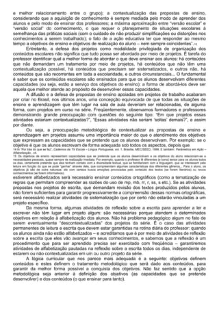 e melhor relacionamento entre o grupo); a contextualização das propostas de ensino,
considerando que a aquisição de conhecimento é sempre mediada pelo modo de aprender dos
alunos e pelo modo de ensinar dos professores; a máxima aproximação entre “versão escolar” e
“versão social” do conhecimento, o que requer o planejamento de situações escolares à
semelhança das práticas sociais (com o cuidado de não produzir simplificações ou distorções nos
conhecimentos a serem trabalhado); o fato de a ação educativa ter que responder ao mesmo
tempo a objetivos de ensino e objetivos de realização do aluno – nem sempre coincidentes”.15
Entretanto, a defesa dos projetos como modalidade privilegiada de organização dos
conteúdos escolares não significa que tudo possa ser abordado por meio de projetos. É tarefa do
professor identificar qual a melhor forma de abordar o que deve ensinar aos alunos: há conteúdos
que não demandam um tratamento por meio de projetos, há conteúdos que não têm uma
contextualização possível, há conteúdos que precisam ser sistematizados, e outros não, há
conteúdos que são recorrentes em toda a escolaridade, e outros circunstanciais... O fundamental
é saber que os conteúdos escolares são ensinados para que os alunos desenvolvam diferentes
capacidades (ou seja, estão a serviço dos objetivos do ensino): a forma de abordá-los deve ser
aquela que melhor atende ao propósito de desenvolver essas capacidades.
A difusão e a defesa de propostas de ensino apoiadas em projetos de trabalho acabaram
por criar no Brasil, nos últimos anos, uma concepção equivocada de que todas as situações de
ensino e aprendizagem que têm lugar na sala de aula deveriam ser relacionadas, de alguma
forma, com projetos em curso na série. Freqüentemente, observamos formadores e professores
demonstrando grande preocupação com questões do seguinte tipo: “Em que projetos essas
atividades estariam contextualizadas?”, “Essas atividades não seriam ‘soltas’ demais?”, e assim
por diante.
Ou seja, a preocupação metodológica de contextualizar as propostas de ensino e
aprendizagem em projetos assumiu uma importância maior do que o atendimento dos objetivos
que expressam as capacidades que se pretende que os alunos desenvolvam. Por exemplo: se o
objetivo é que os alunos escrevam de forma adequada sob todos os aspectos, depois que
14 In “Por trás do que se faz”, Cadernos da TV Escola – Língua Portuguesa, vol. 1. Brasília, MEC/SEED, 1999. E também: Parâmetros em Ação –
Alfabetização , cit.
15 Os objetivos de ensino representam capacidades que se pretende que os alunos desenvolvam e os objetivos do aluno relacionam-se a
necessidades pessoais, quase sempre de realização imediata. Por exemplo, quando o professor lê diferentes (e bons) textos para os alunos todos
os dias, certamente pretende que eles tenham contato com a diversidade textual, que se familiarizem com a linguagem, que se interessem pela
leitura em função do que se pode “ganhar” através dela, que compreendam algumas características dos diferentes gêneros... Para o aluno, os
objetivos já são de outra natureza: ele com certeza busca emoções provocadas pelo conteúdo dos textos (se forem literários) ou novos
conhecimentos (se forem informativos).
estiverem alfabetizados será necessário ensinar conteúdos ortográficos (como a tematização de
regras que permitam compreender as razões do uso de mp, mb, rr, r, ss, s etc.). Se as atividades
propostas nos projetos de escrita, que demandam revisão dos textos produzidos pelos alunos,
não forem suficientes para garantir progressivamente a compreensão dessas normas ortográficas,
será necessário realizar atividades de sistematização que por certo não estarão vinculadas a um
projeto específico.
Da mesma forma, algumas atividades de reflexão sobre a escrita para aprender a ler e
escrever não têm lugar em projeto algum: são necessárias porque atendem a determinados
objetivos em relação à alfabetização dos alunos. Não há problema pedagógico algum no fato de
serem eventualmente “descontextualizadas” dos projetos da série. É o caso das atividades
permanentes de leitura e escrita que devem estar garantidas na rotina diária do professor: quando
os alunos ainda não estão alfabetizados – e acreditamos que é por meio de atividades de reflexão
sobre a escrita que eles vão avançar em seus conhecimentos, e sabemos que a reflexão é um
procedimento que para ser aprendido precisa ser exercitado com freqüência – garantiremos
atividades de alfabetização pautadas na reflexão sobre a escrita todos os dias, independente de
estarem ou não contextualizadas em um ou outro projeto da série.
A lógica curricular que nos parece mais adequada é a seguinte: objetivos definem
conteúdos e estes definem o tratamento metodológico que será dado aos conteúdos, para
garantir da melhor forma possível a conquista dos objetivos. Não faz sentido que a opção
metodológica seja anterior à definição dos objetivos (as capacidades que se pretende
desenvolver) e dos conteúdos (o que ensinar para tanto).
 