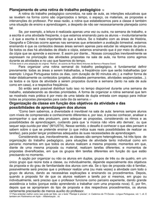 Planejamento de uma rotina de trabalho pedagógico 16
A rotina do trabalho pedagógico concretiza, na sala de aula, as intenções educativas que
se revelam na forma como são organizados o tempo, o espaço, os materiais, as propostas e
intervenções do professor. Por essa razão, a rotina que estabelecemos para a classe é também
uma situação de ensino e aprendizagem, a despeito de não ser necessariamente planejada como
tal.
Se, por exemplo, a leitura é realizada apenas uma vez ou outra, na semana de trabalho, e
a escrita é uma atividade freqüente, o que estamos ensinando para os alunos – involuntariamente
– é que a escrita é mais importante do que a leitura. Se o trabalho com as áreas de História,
Geografia e Ciências ocorre apenas nas semanas que antecedem a avaliação bimestral, estamos
ensinando é que os conteúdos dessas áreas servem apenas para estudar às vésperas da prova.
Se todos os dias há atividades de ditado e cópia, estamos ensinando que é por meio do ditado e
da cópia que se aprende a escrever. E assim por diante... Nossas concepções inevitavelmente se
expressam na priorização das atividades propostas na sala de aula, na forma como agimos
durante as atividades e no uso que fazemos do tempo.
16 Este texto é uma adaptação do original, “Rotina”, de autoria de Rosa Maria Antunes de Barros e Rosana Dutoit.
Para organizar uma rotina semanal do trabalho pedagógico, é fundamental definir
previamente: todas as áreas a serem trabalhadas, a freqüência com que serão trabalhadas (por
exemplo: Língua Portuguesa todos os dias, com duração de 90 minutos etc.); a melhor forma de
tratar didaticamente os conteúdos (projetos, atividades permanentes, atividades seqüenciadas...);
os textos e os tipos de atividade a serem propostos durante a semana (tanto na sala de aula
como em casa), e a respectiva freqüência.
Só então será possível distribuir tudo isso no tempo disponível durante uma semana de
trabalho, estabelecendo as devidas prioridades. A forma de organizar a rotina semanal que tem
se mostrado mais prática é por meio de uma tabela de dupla entrada com espaço para indicar
todas as propostas planejadas para cada dia da semana.17
Organização da classe em função dos objetivos da atividade e das
possibilidades de aprendizagem dos alunos
“Como bem sabemos, a diversidade é inevitável na sala de aula: teremos sempre alunos
com níveis de compreensão e conhecimento diferentes e, por isso, é preciso conhecer, analisar e
acompanhar o que eles produzem, para adequar as propostas, considerando os ritmos e as
possibilidades de aprendizagem, cuidando para que ‘a música não vibre alto demais’, ou que
sequer seja ouvida por eles” (M1U5T4). Nesse sentido, o desafio é conhecer o que eles pensam e
sabem sobre o que se pretende ensinar (o que indica suas reais possibilidades de realizar as
tarefas), para poder lançar problemas adequados às suas necessidades de aprendizagem.
Considerando que, inevitavelmente, as classes são sempre heterogêneas, há três tipos de
organização do trabalho pedagógico, para situações de atividade tanto individual como em
parceria: momentos em que todos os alunos realizam a mesma proposta; momentos em que,
diante de uma mesma proposta ou material, realizam tarefas diferentes; e momentos de
propostas diversificadas, em que os grupos têm tarefas diferentes em função do que estão
precisando no momento.
A opção por organizar ou não os alunos em duplas, grupos de três ou de quatro, em um
único grupo que reúne toda a classe, ou individualmente, depende especialmente dos objetivos
da proposta e do grau de familiaridade dos alunos com ela. Se o tipo de proposta não é familiar,
possivelmente será preciso que o professor realize uma (ou mais vezes) a atividade com todo o
grupo de alunos, dando as necessárias explicações e ensinando os procedimentos. Depois,
quando a proposta for de que os alunos realizem a tarefa por si mesmos, em grupo ou
individualmente, será preciso que o professor funcione como parceiro experiente, dando grande
assistência a todos (porque estão aprendendo a trabalhar com uma proposta nova). E, por fim,
depois que se apropriaram do tipo de proposta e dos respectivos procedimentos, os alunos
certamente precisarão de menos auxílio do professor.
17 Para entender melhor como isso pode ser feito, ver o texto “Planejar é preciso”, in Cadernos da TV Escola – Língua Portuguesa, vol. 1, cit. E
também em Parâmetros em Ação – Alfabetização , cit.
 