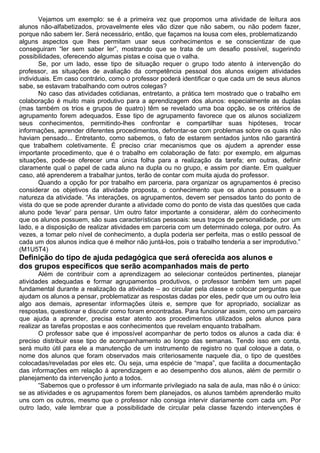 Vejamos um exemplo: se é a primeira vez que propomos uma atividade de leitura aos
alunos não-alfabetizados, provavelmente eles vão dizer que não sabem, ou não podem fazer,
porque não sabem ler. Será necessário, então, que façamos na lousa com eles, problematizando
alguns aspectos que lhes permitam usar seus conhecimentos e se conscientizar de que
conseguiram “ler sem saber ler”, mostrando que se trata de um desafio possível, sugerindo
possibilidades, oferecendo algumas pistas e coisa que o valha.
Se, por um lado, esse tipo de situação requer o grupo todo atento à intervenção do
professor, as situações de avaliação da competência pessoal dos alunos exigem atividades
individuais. Em caso contrário, como o professor poderá identificar o que cada um de seus alunos
sabe, se estavam trabalhando com outros colegas?
No caso das atividades cotidianas, entretanto, a prática tem mostrado que o trabalho em
colaboração é muito mais produtivo para a aprendizagem dos alunos: especialmente as duplas
(mas também os trios e grupos de quatro) têm se revelado uma boa opção, se os critérios de
agrupamento forem adequados. Esse tipo de agrupamento favorece que os alunos socializem
seus conhecimentos, permitindo-lhes confrontar e compartilhar suas hipóteses, trocar
informações, aprender diferentes procedimentos, defrontar-se com problemas sobre os quais não
haviam pensado... Entretanto, como sabemos, o fato de estarem sentados juntos não garantirá
que trabalhem coletivamente. É preciso criar mecanismos que os ajudem a aprender esse
importante procedimento, que é o trabalho em colaboração de fato: por exemplo, em algumas
situações, pode-se oferecer uma única folha para a realização da tarefa; em outras, definir
claramente qual o papel de cada aluno na dupla ou no grupo, e assim por diante. Em qualquer
caso, até aprenderem a trabalhar juntos, terão de contar com muita ajuda do professor.
Quando a opção for por trabalho em parceria, para organizar os agrupamentos é preciso
considerar os objetivos da atividade proposta, o conhecimento que os alunos possuem e a
natureza da atividade. “As interações, os agrupamentos, devem ser pensados tanto do ponto de
vista do que se pode aprender durante a atividade como do ponto de vista das questões que cada
aluno pode ‘levar’ para pensar. Um outro fator importante a considerar, além do conhecimento
que os alunos possuem, são suas características pessoais: seus traços de personalidade, por um
lado, e a disposição de realizar atividades em parceria com um determinado colega, por outro. Às
vezes, a tomar pelo nível de conhecimento, a dupla poderia ser perfeita, mas o estilo pessoal de
cada um dos alunos indica que é melhor não juntá-los, pois o trabalho tenderia a ser improdutivo.”
(M1U5T4)
Definição do tipo de ajuda pedagógica que será oferecida aos alunos e
dos grupos específicos que serão acompanhados mais de perto
Além de contribuir com a aprendizagem ao selecionar conteúdos pertinentes, planejar
atividades adequadas e formar agrupamentos produtivos, o professor também tem um papel
fundamental durante a realização da atividade – ao circular pela classe e colocar perguntas que
ajudam os alunos a pensar, problematizar as respostas dadas por eles, pedir que um ou outro leia
algo aos demais, apresentar informações úteis e, sempre que for apropriado, socializar as
respostas, questionar e discutir como foram encontradas. Para funcionar assim, como um parceiro
que ajuda a aprender, precisa estar atento aos procedimentos utilizados pelos alunos para
realizar as tarefas propostas e aos conhecimentos que revelam enquanto trabalham.
O professor sabe que é impossível acompanhar de perto todos os alunos a cada dia: é
preciso distribuir esse tipo de acompanhamento ao longo das semanas. Tendo isso em conta,
será muito útil para ele a manutenção de um instrumento de registro no qual coloque a data, o
nome dos alunos que foram observados mais criteriosamente naquele dia, o tipo de questões
colocadas/reveladas por eles etc. Ou seja, uma espécie de “mapa”, que facilita a documentação
das informações em relação à aprendizagem e ao desempenho dos alunos, além de permitir o
planejamento da intervenção junto a todos.
“Sabemos que o professor é um informante privilegiado na sala de aula, mas não é o único:
se as atividades e os agrupamentos forem bem planejados, os alunos também aprenderão muito
uns com os outros, mesmo que o professor não consiga intervir diariamente com cada um. Por
outro lado, vale lembrar que a possibilidade de circular pela classe fazendo intervenções é
 