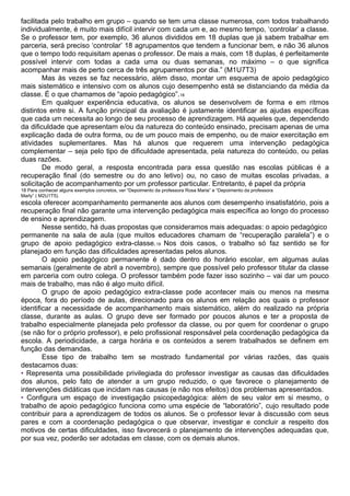facilitada pelo trabalho em grupo – quando se tem uma classe numerosa, com todos trabalhando
individualmente, é muito mais difícil intervir com cada um e, ao mesmo tempo, ‘controlar’ a classe.
Se o professor tem, por exemplo, 36 alunos divididos em 18 duplas que já sabem trabalhar em
parceria, será preciso ‘controlar’ 18 agrupamentos que tendem a funcionar bem, e não 36 alunos
que o tempo todo requisitam apenas o professor. De mais a mais, com 18 duplas, é perfeitamente
possível intervir com todas a cada uma ou duas semanas, no máximo – o que significa
acompanhar mais de perto cerca de três agrupamentos por dia.” (M1U7T3)
Mas às vezes se faz necessário, além disso, montar um esquema de apoio pedagógico
mais sistemático e intensivo com os alunos cujo desempenho está se distanciando da média da
classe. É o que chamamos de “apoio pedagógico”.18
Em qualquer experiência educativa, os alunos se desenvolvem de forma e em ritmos
distintos entre si. A função principal da avaliação é justamente identificar as ajudas específicas
que cada um necessita ao longo de seu processo de aprendizagem. Há aqueles que, dependendo
da dificuldade que apresentam e/ou da natureza do conteúdo ensinado, precisam apenas de uma
explicação dada de outra forma, ou de um pouco mais de empenho, ou de maior exercitação em
atividades suplementares. Mas há alunos que requerem uma intervenção pedagógica
complementar – seja pelo tipo de dificuldade apresentada, pela natureza do conteúdo, ou pelas
duas razões.
De modo geral, a resposta encontrada para essa questão nas escolas públicas é a
recuperação final (do semestre ou do ano letivo) ou, no caso de muitas escolas privadas, a
solicitação de acompanhamento por um professor particular. Entretanto, é papel da própria
18 Para conhecer alguns exemplos concretos, ver “Depoimento da professora Rosa Maria” e “Depoimento da professora
Marly” ( M2U1T5).
escola oferecer acompanhamento permanente aos alunos com desempenho insatisfatório, pois a
recuperação final não garante uma intervenção pedagógica mais específica ao longo do processo
de ensino e aprendizagem.
Nesse sentido, há duas propostas que consideramos mais adequadas: o apoio pedagógico
permanente na sala de aula (que muitos educadores chamam de “recuperação paralela”) e o
grupo de apoio pedagógico extra-classe.19 Nos dois casos, o trabalho só faz sentido se for
planejado em função das dificuldades apresentadas pelos alunos.
O apoio pedagógico permanente é dado dentro do horário escolar, em algumas aulas
semanais (geralmente de abril a novembro), sempre que possível pelo professor titular da classe
em parceria com outro colega. O professor também pode fazer isso sozinho – vai dar um pouco
mais de trabalho, mas não é algo muito difícil.
O grupo de apoio pedagógico extra-classe pode acontecer mais ou menos na mesma
época, fora do período de aulas, direcionado para os alunos em relação aos quais o professor
identificar a necessidade de acompanhamento mais sistemático, além do realizado na própria
classe, durante as aulas. O grupo deve ser formado por poucos alunos e ter a proposta de
trabalho especialmente planejada pelo professor da classe, ou por quem for coordenar o grupo
(se não for o próprio professor), e pelo profissional responsável pela coordenação pedagógica da
escola. A periodicidade, a carga horária e os conteúdos a serem trabalhados se definem em
função das demandas.
Esse tipo de trabalho tem se mostrado fundamental por várias razões, das quais
destacamos duas:
• Representa uma possibilidade privilegiada do professor investigar as causas das dificuldades
dos alunos, pelo fato de atender a um grupo reduzido, o que favorece o planejamento de
intervenções didáticas que incidam nas causas (e não nos efeitos) dos problemas apresentados.
• Configura um espaço de investigação psicopedagógica: além de seu valor em si mesmo, o
trabalho de apoio pedagógico funciona como uma espécie de “laboratório”, cujo resultado pode
contribuir para a aprendizagem de todos os alunos. Se o professor levar à discussão com seus
pares e com a coordenação pedagógica o que observar, investigar e concluir a respeito dos
motivos de certas dificuldades, isso favorecerá o planejamento de intervenções adequadas que,
por sua vez, poderão ser adotadas em classe, com os demais alunos.
 