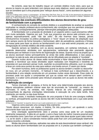 No entanto, esse tipo de trabalho requer um contrato didático muito claro, para que os
alunos (e mesmo os pais) entendam com clareza seus reais objetivos: assim será possível evitar
que se considere que é uma proposta para “reforçar alunos fracos”, como acontece em algumas
escolas.
19 No livro O diálogo entre o ensino e a aprendizagem , de Telma Weisz (São Paulo, Ática, pp. 75 e 99), há dois depoimentos de professoras que
relatam como organizaram esse tipo de trabalho em suas escolas. Esses mesmos depoimentos estão transcritos no Módulo “Alfabetizar com
textos” (pp. 77-85) de Parâmetros em Ação – Alfabetização (cit.).
Antecipação das eventuais dificuldades dos alunos decorrentes do grau
de familiaridade com a proposta
O conhecimento do conceito de contrato didático e a possibilidade de analisar as questões
implicadas na relação professor-aluno-conhecimento são condições que nos permitem antecipar
dificuldades e, conseqüentemente, planejar intervenções pedagógicas adequadas.
A familiaridade com a proposta de atividade é um aspecto sobre o qual precisamos refletir
com muita seriedade. Vejamos por quê. Tudo que propomos aos alunos pela primeira vez, ou
apenas esporadicamente, pode “não dar certo”. Se não tivermos essa clareza, jamais
introduziremos inovações na prática pedagógica; o “novo” requer um tempo de adaptação (que
nem sempre ocorre de forma tranqüila e harmoniosa), além de persistência, paciência e firmeza
de nossa parte para fazer os alunos se familiarizarem com o que está sendo proposto, em uma
renegociação do contrato didático até então existente.
Quando sempre se trabalhou com os alunos separados, em carteiras individuais, e se
pretende desenvolver atividades com agrupamentos, certamente eles precisarão algumas
semanas para se habituar à nova forma de organização da classe. Quando nunca se propôs que
os alunos escrevam textos (principalmente se ainda não estão alfabetizados), e isso passa a
acontecer na sala de aula, eles provavelmente vão ter dificuldade para se adaptar à “novidade”.
Quando muitos alunos da classe estão acostumados a fazer ditado e cópia diariamente,
tenderão a reivindicar que essas atividades sejam realizadas com freqüência e resistirão às
propostas em que precisem pensar muito, explicitar os procedimentos utilizados, ouvir os colegas
e levar em conta seus pontos de vista para realizar uma tarefa comum. E assim por diante.
Por serem humanos, tanto os professores quanto os alunos tendem a resistir ou desconfiar
do novo, em um primeiro momento... O habitual é mais confortável que o desconhecido, e a
familiaridade é uma relação construída em um processo muitas vezes demorado. Essa visão de
processo pode nos ajudar a compreender por que as coisas nem sempre saem conforme o
planejado, e a saber como proceder para introduzir propostas com as quais os alunos não estão
familiarizados.
A definição da consigna
Temos chamado de consigna20 à forma de fazer uma determinada proposta aos alunos.
Alguns educadores preferem chamar esse tipo de enunciado de “comanda”, ou mesmo de
enunciado. O nome, na verdade, não importa: trata-se de uma instrução geralmente
acompanhada de algumas orientações relacionadas à execução de uma dada tarefa, feita
oralmente, por escrito, ou das duas formas.
Muitas vezes, o resultado inadequado de uma proposta é fruto de uma consigna malfeita
ou confusa, principalmente quando os alunos não têm muita familiaridade com o que está sendo
solicitado.
20 Esse termo foi “importado” do espanhol, idioma em que é usado exatamente com o mesmo significado.
Vejamos como exemplo uma consigna feita oralmente:
“Vocês devem reescrever, em duplas, a história ‘Os três porquinhos’, um ajudando o outro,
procurando fazer tudo da melhor maneira possível.”
Uma orientação aparentemente clara e precisa como essa pode ter um resultado
totalmente inesperado. A idéia de um ajudar o outro e fazer tudo da melhor maneira possível pode
ser entendida como “para ficar um bom trabalho, quem sabe mais deve ajudar quem sabe menos”
– e, se for assim, o aluno considerado menos sabido pode ficar com uma participação totalmente
passiva durante a atividade.
Muitas das provas externas21 aplicadas nas salas de aula desconsideram essa variável: não
basta os alunos terem familiaridade com as propostas em si; é preciso que também conheçam o
 