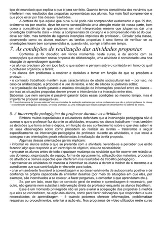 tipo de enunciado que explica o que é para ser feito. Quando temos consciência das variáveis que
interferem nos resultados das propostas apresentadas aos alunos, fica mais fácil compreender o
que pode estar por trás desses resultados.
A certeza de que aquele que ouve ou lê pode não compreender exatamente o que foi dito,
oralmente ou por escrito, deve ter como conseqüência uma atenção maior de nossa parte, bem
como a consciência de que podemos ser mal interpretados mesmo que julguemos dar uma
orientação totalmente clara – afinal, a compreensão da consigna é a compreensão não só do que
deve ser feito, mas também de algumas intenções implícitas do professor... Circular pela classe,
observando como os alunos realizam as tarefas propostas é uma forma de verificar se as
orientações foram bem compreendidas e, quando não, corrigir a falha em tempo.
7. As condições de realização das atividades propostas
Conforme já foi discutido em vários momentos neste curso, e de acordo com as
concepções que orientam nossa proposta de alfabetização, uma atividade é considerada uma boa
situação de aprendizagem quando:
• os alunos precisam pôr em jogo tudo o que sabem e pensam sobre o conteúdo em torno do qual
o professor organizou a tarefa;
• os alunos têm problemas a resolver e decisões a tomar em função do que se propõem a
produzir;
• o conteúdo trabalhado mantém suas características de objeto sociocultural real – por isso, no
caso da alfabetização, a proposta é o uso de textos, e não de sílabas ou palavras soltas;
• a organização da tarefa garante a máxima circulação de informações possível entre os alunos –
por isso as situações propostas devem prever o intercâmbio e a interação entre eles.
Sabemos que nem sempre é possível garantir todas essas condições ao mesmo tempo, mas é
importante procurar assegurá-las.
21 O que chamamos de “provas externas” são as atividades de avaliação realizadas por outros profissionais que não o próprio professor da classe
– o coordenador pedagógico da escola, um outro professor, ou uma instituição que realize avaliação de desempenho no sistema de ensino.
8. A intervenção pedagógica do professor durante as atividades
Embora muitos especialistas e educadores defendam que a intervenção pedagógica não é
apenas o que o professor faz durante as atividades, enquanto os alunos trabalham – mas também
as decisões que toma antes e depois, em função do seu conhecimento sobre o que eles sabem e
de suas observações sobre como procedem ao realizar as tarefas – trataremos a seguir
especificamente da intervenção pedagógica do professor durante as atividades, o que inclui a
consigna e as orientações gerais relacionadas à realização da tarefa proposta.
Algumas dessas orientações gerais implicam:
• informar os alunos sobre o que se pretende com a atividade, levando-os a perceber que estão
fazendo algo que responde a um certo tipo de objetivo, e/ou de necessidade;
• preparar os alunos antes de toda e qualquer mudança ou novidade que for ocorrer em relação a:
uso do tempo, organização do espaço, forma de agrupamento, utilização dos materiais, propostas
de atividade e demais aspectos que interferem nos resultados do trabalho pedagógico;
• apresentar as atividades de maneira a incentivar os alunos a darem o melhor de si mesmos e a
acreditarem que sua contribuição é relevante para todos;
• criar um ambiente favorável à aprendizagem e ao desenvolvimento de autoconceito positivo e de
confiança na própria capacidade de enfrentar desafios (por meio de situações em que eles, por
exemplo, são incentivados a se colocar, a fazer perguntas, a comentar o que aprenderam etc.).
Se, por um lado, esse tipo de contexto geral de ensino e aprendizagem é necessário, por
outro, não garante nem substitui a intervenção direta do professor enquanto os alunos trabalham.
Esse é um momento privilegiado não só para avaliar a adequação das propostas à medida
que elas se concretizam, na ação dos alunos, como para fazer colocações que respondem a suas
necessidades de aprendizagem – é quando podemos oferecer informações, problematizar
respostas ou procedimentos, orientar a ação etc. Nos programas de vídeo utilizados neste curso
 