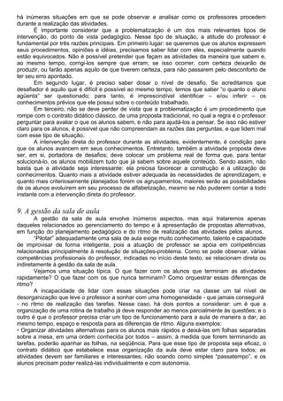 há inúmeras situações em que se pode observar e analisar como os professores procedem
durante a realização das atividades.
É importante considerar que a problematização é um dos mais relevantes tipos de
intervenção, do ponto de vista pedagógico. Nesse tipo de situação, a atitude do professor é
fundamental por três razões principais. Em primeiro lugar: se queremos que os alunos expressem
seus procedimentos, opiniões e idéias, precisamos saber lidar com eles, especialmente quando
estão equivocados. Não é possível pretender que façam as atividades da maneira que sabem e,
ao mesmo tempo, corrigi-los sempre que erram; se isso ocorrer, com certeza deixarão de
produzir, ou farão apenas aquilo de que tiverem certeza, para não passarem pelo desconforto de
ter seu erro apontado.
Em segundo lugar, é preciso saber dosar o nível de desafio. Se acreditamos que
desafiador é aquilo que é difícil e possível ao mesmo tempo, temos que saber “o quanto o aluno
agüenta” ser questionado; para tanto, é imprescindível identificar – e/ou inferir – os
conhecimentos prévios que ele possui sobre o conteúdo trabalhado.
Em terceiro, não se deve perder de vista que a problematização é um procedimento que
rompe com o contrato didático clássico, de uma proposta tradicional, no qual a regra é o professor
perguntar para avaliar o que os alunos sabem, e não para ajudá-los a pensar. Se isso não estiver
claro para os alunos, é possível que não compreendam as razões das perguntas, e que lidem mal
com esse tipo de situação.
A intervenção direta do professor durante as atividades, evidentemente, é condição para
que os alunos avancem em seus conhecimentos. Entretanto, também a atividade proposta deve
ser, em si, portadora de desafios; deve colocar um problema real de forma que, para tentar
solucioná-lo, os alunos mobilizem tudo que já sabem sobre aquele conteúdo. Sendo assim, não
basta que a atividade seja interessante: ela precisa favorecer a construção e a utilização de
conhecimentos. Quanto mais a atividade estiver adequada às necessidades de aprendizagem, e
quanto mais criteriosamente planejados forem os agrupamentos, maiores serão as possibilidades
de os alunos evoluírem em seu processo de alfabetização, mesmo se não puderem contar a todo
instante com a intervenção direta do professor.
9. A gestão da sala de aula
A gestão da sala de aula envolve inúmeros aspectos, mas aqui trataremos apenas
daqueles relacionados ao gerenciamento do tempo e à apresentação de propostas alternativas,
em função do planejamento pedagógico e do ritmo de realização das atividades pelos alunos.
“Pilotar” adequadamente uma sala de aula exige muito conhecimento, talento e capacidade
de improvisar de forma inteligente, pois a atuação de professor se apóia em competências
relacionadas principalmente à resolução de situações-problema. Como se pode observar, várias
competências profissionais do professor, indicadas no início deste texto, se relacionam direta ou
indiretamente à gestão da sala de aula.
Vejamos uma situação típica. O que fazer com os alunos que terminam as atividades
rapidamente? O que fazer com os que nunca terminam? Como orquestrar essas diferenças de
ritmo?
A incapacidade de lidar com essas situações pode criar na classe um tal nível de
desorganização que leve o professor a sonhar com uma homogeneidade - que jamais conseguirá
- no ritmo de realização das tarefas. Nesse caso, há dois pontos a considerar: um é que a
organização de uma rotina de trabalho já deve responder ao menos parcialmente às questões; e o
outro é que o professor precisa criar um tipo de funcionamento para a aula de maneira a dar, ao
mesmo tempo, espaço e resposta para as diferenças de ritmo. Alguns exemplos:
• Organizar atividades alternativas para os alunos mais rápidos e deixá-las em folhas separadas
sobre a mesa, em uma ordem conhecida por todos – assim, à medida que forem terminando as
tarefas, poderão apanhar as folhas, na seqüência. Para que esse tipo de proposta seja eficaz, o
contrato didático que estabelece essa organização da aula deve estar claro para todos; as
atividades devem ser familiares e interessantes, não soando como simples “passatempo”, e os
alunos precisam poder realizá-las individualmente e com autonomia.
 