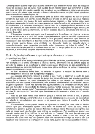 • Utilizar parte do quadro-negro (ou o quadro alternativo que existe em muitas salas de aula) para
indicar as atividades que os alunos mais rápidos devem realizar assim que terminarem a tarefa.
Isso pode ser feito por escrito, quando eles já sabem ler, ou utilizando o recurso do desenho,
quando ainda não sabem – por exemplo, o desenho de um livro ou de um gibi indicará que devem
apanhar um desses materiais para “ler”.
Considerando essas duas alternativas para os alunos mais rápidos, há que se pensar
também no que fazer com os mais lentos. O professor precisa ter claro o que é possível negociar
com esses alunos, em função de suas características pessoais e das razões pelas quais
retardaram a execução da tarefa: se podem parar o que estão fazendo e iniciar outra atividade, ou
é indispensável que terminem o começado; se é o caso de o próprio professor escrever o que
falta (por exemplo, no caso de uma cópia da agenda do dia, ou da proposta de lição de casa); se
vale a pena insistir para que terminem, por terem atrasado devido a conversas fora de hora ou
simples dispersão.
É importante ressaltar, entretanto, que é a capacidade do professor de observar os alunos
durante as atividades e, a partir daí, prever o que pode ocorrer, que lhe permitirá organizar uma
rotina levando em conta os diferentes ritmos e criar propostas alternativas que atendam às
necessidades dos mais rápidos e dos mais lentos. Com o tempo, é possível antecipar de maneira
muito precisa quanto tempo uma atividade vai demandar deste ou daquele aluno e,
conseqüentemente, quais propostas precisarão estar “guardadas no bolso do colete”. É a
observação atenta que permite o monitoramento do uso do tempo pelos alunos enquanto eles
trabalham, e a criação de soluções alternativas imediatas.
10. A relação da família com a aprendizagem dos alunos e com a
proposta pedagógica
A educação é um espaço de intersecção da família e da escola, com influências recíprocas.
Por exemplo: se a família considerar a criança “burra”, dificilmente ela se achará capaz de
aprender na escola. E se o professor a julgar pouco capaz, dificilmente os pais acreditarão em
sua possibilidade de aprender facilmente (o que pode até se confirmar na prática, independente
da real capacidade da criança).
O que trataremos neste item, no entanto, é apenas a relação da família com a
aprendizagem dos alunos e com a proposta pedagógica.
As pessoas geralmente tendem a avaliar o que vivem e observam a partir de suas
experiências anteriores. Assim, os pais de alunos têm como referência sua própria experiência
escolar (se a tiveram), ou suas representações sobre o que deveria ser (quando nunca
estudaram). Por isso operam, habitualmente, com as idéias predominantes na sociedade: “escola
é lugar de aprender – quem não aprende tem algum problema”; “o professor sabe muito bem o
que está fazendo”; “a necessidade de disciplina justifica ‘certos excessos’ nas escolas”; “escola
forte é aquela que reprova muito”; “esse negócio de ciclo prejudica os alunos, porque eles perdem
a motivação para aprender”; “escola é lugar de escrever muito no caderno e falar pouco”; e assim
por diante.
Não só por essa razão, mas também porque a família tem direito a isso, é preciso
estabelecer um diálogo permanente sobre a proposta pedagógica desenvolvida, as expectativas
em relação à aprendizagem dos alunos e os papéis que cabem à escola e à família,
respectivamente.
Evidentemente, esses papéis devem ser ajustados às condições reais: não faz sentido
solicitar que pais analfabetos ajudem seus filhos na escrita das lições de casa, mas é
perfeitamente possível quando se trata de famílias de classe média. Mas isso não significa que
nada se possa exigir das famílias mais pobres, ou analfabetas. Pais analfabetos podem, por
exemplo, contar aos filhos histórias de sua infância, ou “causos”, ditar uma lista de compras,
cantar cantigas para a criança registrar no papel, ensinar a fazer contas “de cabeça”, se
souberem. Por outro lado, não será possível pedir com freqüência esse tipo de apoio a pais que
trabalham fora o dia inteiro e só chegam em casa à noite, quando as crianças já estão dormindo.
 