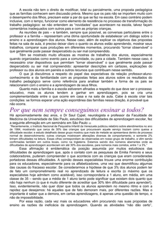 A escola não tem o direito de modificar, total ou parcialmente, uma proposta pedagógica
que as famílias conhecem sem discussão prévia. Mesmo que os pais não se importem muito com
o desempenho dos filhos, precisam estar a par do que se faz na escola. Em caso contrário podem
inclusive, com o tempo, funcionar como elemento de resistência no processo de transformação do
trabalho pedagógico: se não entendem as “novidades” que acontecem na escola, talvez façam
comentários inadequados com outros pais e com as próprias crianças.
As reuniões de pais – e também, sempre que possível, as conversas particulares entre o
professor e a família – representam uma ótima oportunidade de estabelecer um diálogo sobre o
ensino e a aprendizagem dos alunos. Nesse caso, além de explicar os objetivos das propostas
feitas na sala de aula, é preciso deixar claro o quanto os alunos estão aprendendo, mostrar seus
trabalhos, comparar suas produções em diferentes momentos, procurando “tornar observável” o
que geralmente pode passar despercebido ou ser mal compreendido.
Têm se mostrado muito eficazes as mostras de trabalhos dos alunos, especialmente
quando organizadas como evento para a comunidade, ou para a cidade. Também nesse caso, é
necessário criar dispositivos que permitam “tornar observável” o que geralmente pode passar
despercebido ou ser mal compreendido: apresentar descrições em cartazes, explicações do
professor ou dos alunos em painéis e outros recursos que contribuam nesse sentido.
O que já discutimos a respeito do papel das expectativas da relação professor-aluno-
conhecimento e da familiaridade com as propostas feitas aos alunos sobre os resultados do
trabalho pedagógico serve como referência para analisar também a forma de os pais se
relacionarem com o ensino e a aprendizagem de seus filhos.
Quanto mais a família e a escola estiverem afinadas a respeito do que deve ser o processo
educativo, mais os alunos tendem a ganhar em aprendizagem, pois se cria uma
complementaridade entre o que ocorre em casa e na sala de aula. Cabe à escola criar tais
condições: se formos esperar uma ação espontânea das famílias nessa direção, é provável que
não ocorra.
Por que nem sempre conseguimos ensinar a todos?
Há aproximadamente dez anos, o Dr Saul Cypel, neurologista e professor da Faculdade de
Medicina da Universidade de São Paulo, estudioso das dificuldades de aprendizagem escolar, fez
a seguinte afirmação em um seminário em São Paulo: 22
“Recentemente, o Instituto Nacional de Psiquiatria Infantil da Venezuela publicou relatório sobre atendimentos no ano
de 1984, mostrando que cerca de 30% das crianças que procuravam aquele serviço traziam como queixa a
dificuldade escolar; e estudo detalhado desse grupo mostrou que mais de metade se apresentava dentro de processo
normal de desenvolvimento; outras crianças mostravam alterações diversas de comportamento, e somente 2%
tinham dificuldades na leitura. Essas cifras correspondiam às observadas em nosso grupo de trabalho, e vêm sendo
confirmadas também em outros locais, como na Inglaterra. Estamos saindo dos números aberrantes onde as
dificuldades de aprendizagem aconteciam em até 30% dos escolares, para números mais corretos, entre 1 a 3%.”
Essa afirmação é emblemática da posição assumida por muitos estudiosos das
dificuldades de aprendizagem que, após o contato com as pesquisas de Emilia Ferreiro e seus
colaboradores, puderam compreender o que acontecia com as crianças que eram consideradas
portadoras dessas dificuldades. A opinião desses especialistas trouxe uma enorme contribuição
para os educadores, especialmente para os alfabetizadores, uma vez que desmitificou algumas
das causas do fracasso escolar. Se considerarmos a hipótese de que 3% dos alunos podem ter
de fato um comprometimento real no aprendizado de leitura e escrita (o máximo que os
especialistas hoje admitem como aceitável), isso corresponderia a 1 aluno, em média, em uma
classe de 35 – sendo que a média de 1 aluno tanto pode significar que existam dois quanto que
não haja nenhum (o que é muito diferente de acreditar que 30% têm dificuldade para aprender!).
Isso, evidentemente, não quer dizer que todos os alunos aprendem no mesmo ritmo e com a
rapidez que desejamos: há aqueles que de fato demoram mais, por diferentes razões. Mas o
importante é saber que a demora, em certas aprendizagens, é apenas uma questão de tempo, e
não de impossibilidade.
Por essa razão, cada vez mais os educadores vêm procurando nas suas propostas de
ensino as razões da ineficácia da aprendizagem. Quando as atividades “não dão certo”,
 