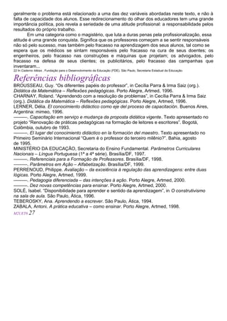 geralmente o problema está relacionado a uma das dez variáveis abordadas neste texto, e não à
falta de capacidade dos alunos. Esse redirecionamento do olhar dos educadores tem uma grande
importância política, pois revela a seriedade de uma atitude profissional: a responsabilidade pelos
resultados do próprio trabalho.
Em uma categoria como o magistério, que luta a duras penas pela profissionalização, essa
atitude é uma grande conquista. Significa que os professores começam a se sentir responsáveis
não só pelo sucesso, mas também pelo fracasso na aprendizagem dos seus alunos, tal como se
espera que os médicos se sintam responsáveis pelo fracasso na cura de seus doentes; os
engenheiros, pelo fracasso nas construções e máquinas que projetam; os advogados, pelo
fracasso na defesa de seus clientes; os publicitários, pelo fracasso das campanhas que
inventaram...
22 In Caderno Idéias , Fundação para o Desenvolvimento da Educação (FDE). São Paulo, Secretaria Estadual da Educação.
Referências bibliográficas
BROUSSEAU, Guy. “Os diferentes papéis do professor”, in Cecília Parra & Irma Saiz (org.).
Didática da Matemática – Reflexões pedagógicas. Porto Alegre, Artmed, 1996.
CHARNAY, Roland. “Aprendendo com a resolução de problemas”, in Cecília Parra & Irma Saiz
(org.). Didática da Matemática – Reflexões pedagógicas. Porto Alegre, Artmed, 1996.
LERNER, Délia. El conocimiento didáctico como eje del proceso de capacitación. Buenos Aires,
Argentina: mimeo, 1996.
———. Capacitação em serviço e mudança da proposta didática vigente. Texto apresentado no
projeto “Renovação de práticas pedagógicas na formação de leitores e escritores”. Bogotá,
Colômbia, outubro de 1993.
———. El lugar del conocimiento didáctico en la formación del maestro. Texto apresentado no
Primeiro Seminário Internacional “Quem é o professor do terceiro milênio?”. Bahia, agosto
de 1995.
MINISTÉRIO DA EDUCAÇÃO, Secretaria do Ensino Fundamental. Parâmetros Curriculares
Nacionais – Língua Portuguesa (1ª a 4ª série). Brasília/DF, 1997.
———. Referenciais para a Formação de Professores. Brasília/DF, 1998.
———. Parâmetros em Ação – Alfabetização. Brasília/DF, 1999.
PERRENOUD, Philippe. Avaliação – da excelência à regulação das aprendizagens: entre duas
lógicas. Porto Alegre, Artmed, 1999.
———. Pedagogia diferenciada – das intenções à ação. Porto Alegre, Artmed, 2000.
———. Dez novas competências para ensinar. Porto Alegre, Artmed, 2000.
SOLÉ, Isabel. “Disponibilidade para aprender e sentido da aprendizagem”, in O construtivismo
na sala de aula. São Paulo, Ática, 1996.
TEBEROSKY, Ana. Aprendendo a escrever. São Paulo, Ática, 1994.
ZABALA, Antoni. A prática educativa – como ensinar. Porto Alegre, Artmed, 1998.
M2UET6 27
M2U1T1
 