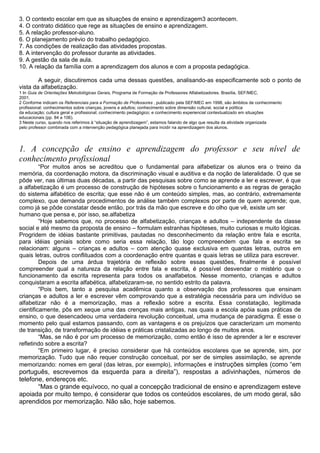 3. O contexto escolar em que as situações de ensino e aprendizagem3 acontecem.
4. O contrato didático que rege as situações de ensino e aprendizagem.
5. A relação professor-aluno.
6. O planejamento prévio do trabalho pedagógico.
7. As condições de realização das atividades propostas.
8. A intervenção do professor durante as atividades.
9. A gestão da sala de aula.
10. A relação da família com a aprendizagem dos alunos e com a proposta pedagógica.
A seguir, discutiremos cada uma dessas questões, analisando-as especificamente sob o ponto de
vista da alfabetização.
1 In Guia de Orientações Metodológicas Gerais, Programa de Formação de Professores Alfabetizadores. Brasília, SEF/MEC,
2001.
2 Conforme indicam os Referenciais para a Formação de Professores , publicado pela SEF/MEC em 1998, são âmbitos de conhecimento
profissional: conhecimentos sobre crianças, jovens e adultos; conhecimento sobre dimensão cultural, social e política
da educação; cultura geral e profissional; conhecimento pedagógico; e conhecimento experiencial contextualizado em situações
educacionais (pp. 84 a 106).
3 Neste curso, quando nos referimos à “situação de aprendizagem”, estamos falando de algo que resulta da atividade organizada
pelo professor combinada com a intervenção pedagógica planejada para incidir na aprendizagem dos alunos.
1. A concepção de ensino e aprendizagem do professor e seu nível de
conhecimento profissional
“Por muitos anos se acreditou que o fundamental para alfabetizar os alunos era o treino da
memória, da coordenação motora, da discriminação visual e auditiva e da noção de lateralidade. O que se
pôde ver, nas últimas duas décadas, a partir das pesquisas sobre como se aprende a ler e escrever, é que
a alfabetização é um processo de construção de hipóteses sobre o funcionamento e as regras de geração
do sistema alfabético de escrita; que esse não é um conteúdo simples, mas, ao contrário, extremamente
complexo, que demanda procedimentos de análise também complexos por parte de quem aprende; que,
como já se pôde constatar desde então, por trás da mão que escreve e do olho que vê, existe um ser
humano que pensa e, por isso, se.alfabetiza
“Hoje sabemos que, no processo de alfabetização, crianças e adultos – independente da classe
social e até mesmo da proposta de ensino – formulam estranhas hipóteses, muito curiosas e muito lógicas.
Progridem de idéias bastante primitivas, pautadas no desconhecimento da relação entre fala e escrita,
para idéias geniais sobre como seria essa relação, tão logo compreendem que fala e escrita se
relacionam: alguns – crianças e adultos – com atenção quase exclusiva em quantas letras, outros em
quais letras, outros conflituados com a coordenação entre quantas e quais letras se utiliza para escrever.
Depois de uma árdua trajetória de reflexão sobre essas questões, finalmente é possível
compreender qual a natureza da relação entre fala e escrita, é possível desvendar o mistério que o
funcionamento da escrita representa para todos os analfabetos. Nesse momento, crianças e adultos
conquistaram a escrita alfabética, alfabetizaram-se, no sentido estrito da palavra.
“Pois bem, tanto a pesquisa acadêmica quanto a observação dos professores que ensinam
crianças e adultos a ler e escrever vêm comprovando que a estratégia necessária para um indivíduo se
alfabetizar não é a memorização, mas a reflexão sobre a escrita. Essa constatação, legitimada
cientificamente, pôs em xeque uma das crenças mais antigas, nas quais a escola apóia suas práticas de
ensino, o que desencadeou uma verdadeira revolução conceitual, uma mudança de paradigma. É esse o
momento pelo qual estamos passando, com as vantagens e os prejuízos que caracterizam um momento
de transição, de transformação de idéias e práticas cristalizadas ao longo de muitos anos.
“Mas, se não é por um processo de memorização, como então é isso de aprender a ler e escrever
refletindo sobre a escrita?
“Em primeiro lugar, é preciso considerar que há conteúdos escolares que se aprende, sim, por
memorização. Tudo que não requer construção conceitual, por ser de simples assimilação, se aprende
memorizando: nomes em geral (das letras, por exemplo), informações e instruções simples (como “em
português, escrevemos da esquerda para a direita”), respostas a adivinhações, números de
telefone, endereços etc.
“Mas o grande equívoco, no qual a concepção tradicional de ensino e aprendizagem esteve
apoiada por muito tempo, é considerar que todos os conteúdos escolares, de um modo geral, são
aprendidos por memorização. Não são, hoje sabemos.
 