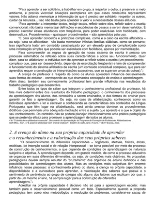 “Para aprender a ser solidário, a trabalhar em grupo, a respeitar o outro, a preservar o meio
ambiente, é preciso vivenciar situações exemplares em que esses conteúdos representam
valores. Não adianta memorizar a informação de que é preciso ser solidário, respeitar os outros,
cuidar da natureza... isso não basta para aprender o valor e a necessidade dessas atitudes.
“Para aprender a interpretar textos, redigir textos, refletir sobre eles, refletir sobre a escrita
convencional, não basta memorizar definições e seqüências de passos a serem desenvolvidos. É
preciso exercitar essas atividades com freqüência, para poder realizá-las com habilidade, com
desenvoltura. Procedimentos – quaisquer procedimentos – são aprendidos pelo uso.
“E para aprender conceitos e princípios complexos, como é o caso da escrita alfabética –
ou seja, para se alfabetizar– não basta memorizar infinitas famílias silábicas, como se pensava:
isso significaria tratar um conteúdo caracterizado por um elevado grau de complexidade como
uma informação simples que poderia ser assimilada com facilidade, apenas por memorização.
Para compreender as regras de geração de nosso sistema de escrita é preciso um
processo sistemático de reflexão sobre suas características e sobre seu funcionamento. Quer
dizer, para se alfabetizar, o indivíduo tem de aprender a refletir sobre a escrita (um procedimento
complexo que, para ser desenvolvido, depende de exercitação freqüente) e tem de compreender
o funcionamento do sistema alfabético de escrita (um conteúdo conceitual complexo, que para ser
aprendido requer a construção de interpretações sucessivas, que se superam umas às outras).”4
A crença do professor a respeito de como os alunos aprendem influencia decisivamente
suas formas de ensinar – corresponde ao que chamamos concepção de ensino e aprendizagem.
Além disso, também seu conhecimento profissional tem grande influência nos resultados do
trabalho pedagógico que desenvolve.
Entre todos os tipos de saber que integram o conhecimento profissional do professor, há
três mais determinantes dos resultados do trabalho pedagógico: o conhecimento dos processos
de aprendizagem dos alunos, dos conteúdos a serem ensinados, e das formas de ensinar para
garantir de fato a aprendizagem. Ou seja, no caso da alfabetização, conhecendo como os
indivíduos aprendem a ler e escrever e conhecendo as características dos conteúdos de Língua
Portuguesa que têm lugar na alfabetização, será ainda preciso dominar os procedimentos
didáticos que permitem uma adequada mediação entre o sujeito que aprende e o que é objeto de
seu conhecimento. Do contrário não se poderá planejar intencionalmente uma prática pedagógica
que se pretenda eficaz para promover a aprendizagem de todos os alunos.
4 In “O direito de se alfabetizar na escola”, Documento de Apresentação do Programa de Formação de Professores Alfabetizadores ,
SEF/MEC, 2001, e “É possível alfabetizar sem ensinar sílabas?”, Boletim do Salto para o Futuro, TVE/TV Escola, 2000.
2. A crença do aluno na sua própria capacidade de aprender
e o reconhecimento e a valorização dos seus próprios saberes
“O desenvolvimento de diferentes capacidades – cognitivas, afetivas, físicas, éticas,
estéticas, de inserção social e de relação interpessoal – se torna possível por meio do processo
de construção de conhecimentos, o que depende de condições de aprendizagem de natureza
subjetiva e objetiva. A aprendizagem depende, em grande medida, de como o processo educativo
se organiza em suas diferentes dimensões, ou seja, de condições mais objetivas. As propostas
pedagógicas devem sempre resultar do ‘cruzamento’ dos objetivos de ensino definidos e das
possibilidades de aprendizagem dos alunos. Mas as condições mais subjetivas têm enorme
influência nesse processo: o conhecimento prévio do aluno, a crença na própria capacidade, a
disponibilidade e a curiosidade para aprender, a valorização dos saberes que possui e o
sentimento de pertinência ao grupo de colegas são alguns dos fatores que explicam por que, a
partir de um mesmo ensino, há sempre lugar para a construção de diferentes
aprendizagens.”5
Acreditar na própria capacidade é decisivo não só para a aprendizagem escolar, mas
também para o desenvolvimento pessoal como um todo. Especialmente quando a proposta
pedagógica tem como eixo metodológico a resolução de problemas, considerar-se capaz de
 