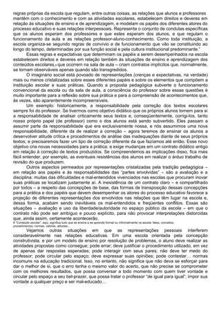 regras próprias da escola que regulam, entre outras coisas, as relações que alunos e professores
mantêm com o conhecimento e com as atividades escolares, estabelecem direitos e deveres em
relação às situações de ensino e de aprendizagem, e modelam os papéis dos diferentes atores do
processo educativo e suas relações interpessoais. Representa o conjunto de condutas específicas
que os alunos esperam dos professores e que estes esperam dos alunos, e que regulam o
funcionamento da aula e as relações professor-aluno-conhecimento. Como toda instituição, a
escola organiza-se segundo regras de convívio e de funcionamento que vão se constituindo ao
longo do tempo, determinadas por sua função social e pela cultura institucional predominante.”
Essas regras e expectativas que determinam os papéis a serem desempenhados na escola
estabelecem direitos e deveres em relação também às situações de ensino e aprendizagem dos
conteúdos escolares,6 que ocorrem na sala de aula – criam contratos implícitos que, normalmente,
se tornam observáveis apenas quando são transgredidos.
O imaginário social está povoado de representações (crenças e expectativas, na verdade)
mais ou menos cristalizadas sobre esses diferentes papéis e sobre os elementos que compõem a
instituição escolar e suas práticas. Quando a proposta pedagógica subverte o funcionamento
convencional da escola ou da sala de aula, a consciência do professor sobre essas questões é
muito importante para a reflexão sobre sua prática e para a compreensão de acontecimentos que,
às vezes, são aparentemente incompreensíveis.
Um exemplo: historicamente, a responsabilidade pela correção dos textos escolares
sempre foi do professor. Se tivermos como objetivo didático que os próprios alunos tomem para si
a responsabilidade de analisar criticamente seus textos e, conseqüentemente, corrigi-los, tanto
nosso próprio papel (de professor) como o dos alunos está sendo subvertido. Eles passam a
assumir parte da responsabilidade que era exclusivamente nossa, e nós assumimos uma nova
responsabilidade, diferente da de realizar a correção – agora teremos de ensinar os alunos a
desenvolver atitude crítica e procedimentos de análise das inadequações diante de seus próprios
textos; e precisaremos fazer um tipo de correção diferente da que fazíamos até então. Esse novo
objetivo cria novas necessidades para a prática; e exige mudanças em um contrato didático antigo
em relação à correção de textos produzidos. Se compreendemos as implicações disso, fica mais
fácil entender, por exemplo, as eventuais resistências dos alunos em realizar o árduo trabalho de
revisão do que produzem.
Outros aspectos permeados por representações cristalizadas pela tradição pedagógica –
em relação aos papéis e às responsabilidades das “partes envolvidas” – são a avaliação e a
disciplina: muitas das dificuldades e mal-entendidos vivenciados nas escolas que procuram inovar
suas práticas se localizam justamente aí. A inexistência de um contrato claro – e compartilhado
por todos – a respeito das concepções de base, das formas de transposição dessas concepções
para a prática e dos papéis que devem desempenhar os atores do processo educativo favorece a
projeção de diferentes representações dos envolvidos nas relações que têm lugar na escola e,
dessa forma, acabam sendo inevitáveis os mal-entendidos e freqüentes conflitos. Essas são
situações – avaliação e uso da liberdade/autoridade no espaço público da escola – em que o
contrato não pode ser ambíguo e pouco explícito, para não provocar interpretações distorcidas
que, ainda assim, certamente acontecerão.
6 “Conteúdo escolar”, aqui, significa tudo que se ensina e se aprende formal ou informalmente na escola: fatos, conceitos,
procedimentos, normas, valores, atitudes...
Vejamos outras situações em que as representações pessoais interferem
consideravelmente nas relações educativas. Em uma escola orientada pela concepção
construtivista, e por um modelo de ensino por resolução de problemas, o aluno deve realizar as
atividades propostas como consegue; pode errar; deve justificar o procedimento utilizado, em vez
de apenas dar respostas esperadas; pode interagir com seus pares; não deve ter medo do
professor; pode circular pelo espaço; deve expressar suas opiniões; pode contestar… normas
incomuns na educação tradicional. Isso, no entanto, não significa que não deva se esforçar para
dar o melhor de si, que o erro tenha o mesmo valor do acerto, que não precise se comprometer
com os melhores resultados, que possa conversar a todo momento com quem tiver vontade e
circular pelo espaço a seu bel-prazer, que possa tratar o professor “de igual para igual”, impor sua
vontade a qualquer preço e ser mal-educado…
 