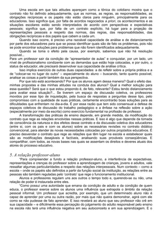 Uma escola em que tais atitudes apareçam como a tônica do cotidiano mostra que o
contrato não foi definido adequadamente, que as normas, as regras, as responsabilidades, as
obrigações recíprocas e os papéis não estão claros para ninguém, principalmente para os
educadores. Isso significa que, por falta de acordos negociados a priori, os acontecimentos e as
situações escolares estão sendo interpretados de acordo com perspectivas e expectativas
pessoais; significa que, por falta de um contrato explícito, há lugar para a projeção de
representações pessoais a respeito das normas, das regras, das responsabilidades, das
obrigações recíprocas e dos papéis que cabem a cada um.
Quando isso ocorre, é preciso uma razoável capacidade de análise e de distanciamento
por parte dos educadores para que se possa identificar quais são de fato os problemas, pois não
se pode encontrar soluções para problemas que não forem identificados adequadamente.
Quando se toma o efeito pela causa, por exemplo, sabemos que não há resolução
possível...
Para um professor sair da condição de “apresentador de aulas” e conquistar, por um lado, um
nível de profissionalismo condizente com as demandas que estão hoje colocadas, e por outro, o
status de educador, ele precisará desenvolver sua capacidade de análise crítica.
Isso implica exercício de outras duas capacidades: a de refletir sobre a própria prática e a
de “colocar-se no lugar do outro” – especialmente do aluno – buscando, tanto quanto possível,
analisar as coisas a partir também da sua perspectiva.
Por que isto está acontecendo? Por que os alunos agem dessa maneira? Qual o efeito das
minhas propostas e das minhas atitudes na conduta dos alunos? Qual a melhor solução para
essa questão? Será que o que estou propondo é, de fato, relevante? Estou tendo distanciamento
para avaliar essa situação?... Se tiverem um espaço de discussão coletiva, os professores
movidos por esse tipo de inquietação, pela busca de respostas a perguntas desse tipo, pelo
compromisso com a qualidade de suas práticas, certamente encontrarão boas soluções para as
dificuldades que enfrentam no dia-a-dia. É por essa razão que tem sido consensual a defesa de
espaços coletivos de discussão do trabalho pedagógico e a ênfase na reflexão sobre a ação
(especialmente por meio da escrita) como exercício fundamental na profissão de professor.
A transformação das práticas de ensino depende, em grande medida, da modificação do
contrato que rege as relações envolvidas nessas práticas. E isso é algo que depende da tomada
de consciência da natureza e dos efeitos desse contrato e da discussão coletiva dos educadores
(entre si, com os pais e com os alunos) sobre as necessárias revisões no contrato didático
convencional, para atender às novas necessidades colocadas por outros propósitos educativos. É
preciso desvendar o contrato que rege as relações que têm lugar na escola e estabelecer quais
são as modificações desejáveis e factíveis, analisando suas prováveis conseqüências. E
compartilhar, com todos, as novas bases nas quais se assentam os direitos e deveres atuais dos
atores do processo educativo.
5. A relação professor-aluno
“Para compreender a fundo a relação professor-aluno, a interferência de expectativas,
representações e crenças do professor sobre a aprendizagem de crianças, jovens e adultos, vale
ressaltar algumas particularidades a respeito das relações interpessoais. Num contexto – como a
escola – onde os papéis são definidos a partir da função social da instituição, as relações entre as
pessoas são também reguladas pelo ‘contrato’ que rege o funcionamento institucional.
Alunos e professores regulam uns aos outros o tempo todo e, querendo-se ou não, uma
relação de poder é instaurada entre eles.
“Como possui uma autoridade que emana da condição de adulto e da condição de quem
educa, o professor exerce sobre os alunos uma influência que extrapola o âmbito da relação
pessoal informal. Um professor que acredita, por exemplo, que um determinado aluno não é
capaz de aprender por uma ou outra razão, por mais que não queira demonstrar, agirá com ele
como se não pudesse de fato aprender. E isso revelará ao aluno que seu professor não crê em
sua capacidade – e dificilmente essa percepção do julgamento do adulto responsável pelo ensino
na escola não terá uma influência negativa em seu autoconceito e em sua aprendizagem. E o
 