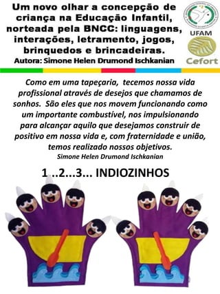 1...2...3... INDIOZINHOS
Como em uma tapeçaria, tecemos nossa vida
profissional através de desejos que chamamos de
sonhos. São eles que nos movem funcionando como
um importante combustível, nos impulsionando
para alcançar aquilo que desejamos construir de
positivo em nossa vida e, com fraternidade e união,
temos realizado nossos objetivos.
Simone Helen Drumond Ischkanian
 