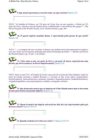 9. Que metal representava o terceiro reino, ou seja a Grécia? Daniel 2:39
NOTA: "As batalhas de Grânico, em 334 antes de Cristo; Isso, no ano seguinte; e Arbela em 331
antes de Cristo, selaram a sorte do Império Persa, estabelecendo o vasto domínio dos gregos." -- The
Divine Program of the World's History, de H. Grattan Guinness, pág. 308.
10. O quarto império mundial, Roma, é representado pelas pernas de que metal?
Daniel 2:40
NOTA: "... e as imagens de ouro, ou prata, ou bronze, que podiam servir para representar as nações e
seus reis, foram sucessivamente quebradas pela férrea monoarquia de Roma." -- Decline and Fall of
the Roman Empire, cap. 38, par. 1, de Gibbon.
11. Visto como os pés, em parte de ferro e em parte de barro, represetavam uma
divisão, que devia acontecer ao férreo impérioromano? Daniel 2:41
NOTA: Entre os anos 351 e 476 depois de Cristo, uma serie de invasões de tribos bárbaras vindas do
norte da Europa varreram o Império Romano e o levaram ao fim. Essas tribos compreendiam:
Saxões(ingleses), francos(franceses), germanos (alemães), burgundos(suíços), lombardos(italianos),
visigodos(espanhóis), suevos(portugueses), vândalos, ostrogodos e hérulos.
12. Que declaração mostra que os impérios do Velho Mundo nunca mais se haveriam
de unir para formar um grande império? Daniel 2:43
13. Quem levantará um império universal nos dias dos reis representados pelos pés
de ferro e barro? Daniel 2:44 e 45
14. Quando estabelecerá Cristo esse reino? S. Mateus 25:31-34












Página 3 de 4A Bíblia Fala - Deus Revela o Futuro
24/03/2015ebook:estudo_bibliafala02_arquivos2.htm
 