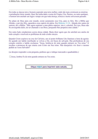 Em todas as épocas tem o homem esperado uma terra melhor, onde não mais existissem as misérias
e pertubações deste mundo. Quer lhe tenha dado o nome de Utopia, Céu, Paraiso, ou outro qualquer,
o homem tem anelado um lugar e tempo em que toda doença, tristeza e morte estivessem passado.
No plano de Deus para este mundo, existe justamente esse Céu, para os fiéis. Diz a Bíblia que
Abraão, o pai dos fiéis, aguardava essa espécie de pátria. Em Hebreus 11:16 , falando dos santos de
outrora, diz a Bíblia: "Mas agora aspiram a uma pátria superior, isto é, celestial. Por isso, Deus não
Se envergonha deles, de ser chamado o seu Deus, porquanto lhes preparou uma cidade."
Em outra lição estudaremos acerca dessa cidade. Basta dizer agora que ela satisfará aos anelos de
todo coração e resolverá os problemas de todo cristão sincero.
Quando Cristo expirava na cruz do Calvário, um só ponto brilhante Lhe iluminou a hora da agonia:
foi quando um ladrão moribundo se volveu a Ele, em busca de salvação. Das profundezas de seu
coração contrito o ladrão exclamou: "Jesus, lembra-te de mim quando entrares no Teu reino." E
recebeu a promessa de que estaria com Cristo em Seu reino. Não desejaríeis vós fazer o mesmo
pedido ao vosso Salvador?
(se desejais responder a esta pergunta, pedimos que o indique marcando o quadradinho.)
Jesus, lembra-Te de mim quando entrares no Teu reino.
Clique AQUI para imprimir este estudo.
Página 4 de 4A Bíblia Fala - Deus Revela o Futuro
24/03/2015ebook:estudo_bibliafala02_arquivos2.htm
 