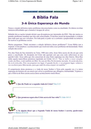 A Bíblia Fala
3-A Única Esperança do Mundo
Nunca o mundo defrontou tantos problemas desconcertantes como na atualidade. Os diários revelam
inúmeras dificuldades que o homem é incapaz de solver.
Debalde têm as nações tentado dirimir suas divergências por intermédio da ONU. Não são muitos os
grandes problemas mundiais que têm sido solucionados. O declínio moral da humanidade é evidente
para onde quer que nos volvamos. Por toda parte se pode ver a confusão e perplexidade na tentativa
de resolver os problemas sociais.
Muitos perguntam: "Onde encontrar a solução definitiva desses problemas?" Vossa Bíblia tem a
resposta. Cristo predisse o acontecimento que resolverá todos esses problemas da humanidade. Outra
solução não existe!
Nos dias finais de Seu ministério na Terra, 1900 anos atrás, Jesus falou acerca do dia em que seria
preso e crucificado. Os discípulos de Cristo não queriam crer que essa sorte sobreviesse ao seu
querido Líder. Jesus sabia que eles careceriam de uma firme esperança nos dias futuros. Deus-lhes
então aquela maravilhosa promessa registrada em S.João 14:1-3: "Nao se turbe o vosso coração;
credes em Deus, crede também em Mim. Na casa de Meu Pai há muitas moradas. Se assim não fora,
Eu vo-lo teria dito. Pois vou preparar-vos lugar. E quando Eu for, e vos preparar lugar, voltarei e
vos receberei para Mim mesmo, para que onde Eu estou estejais vós também."
O cumprimento desta promessa e a vinda de nosso Senhor à Terra pela segunda vez, é a única
esperança do homem em seu anseio por solver os problemas que aflingem a humanidade. Vejamos o
que a Palavra de Deus ensina acerca deste acontecimento maravilhoso.
1. Que diz Paulo ser a segunda vinda de Cristo? Tito 2:13
2. Que promessa segura deu Cristo acerca de Sua volta? S. João 14:1-3
3. Se alguém disser que a Segunda Vinda de nosso Senhor é secreta, quedevemos
fazer? S. Mateus 24:23-26






Página 1 de 3A Bíblia Fala - A Unica Esperanca do Mundo
24/03/2015ebook:estudo_bibliafala03_arquivos3.htm
 