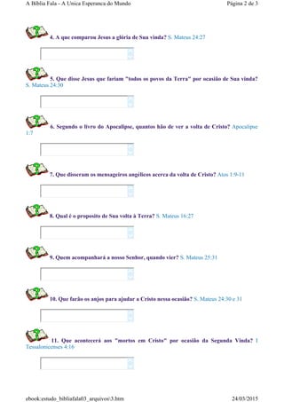 4. A que comparou Jesus a glória de Sua vinda? S. Mateus 24:27
5. Que disse Jesus que fariam "todos os povos da Terra" por ocasião de Sua vinda?
S. Mateus 24:30
6. Segundo o livro do Apocalipse, quantos hão de ver a volta de Cristo? Apocalipse
1:7
7. Que disseram os mensageiros angélicos acerca da volta de Cristo? Atos 1:9-11
8. Qual é o proposito de Sua volta à Terra? S. Mateus 16:27
9. Quem acompanhará a nosso Senhor, quando vier? S. Mateus 25:31
10. Que farão os anjos para ajudar a Cristo nessa ocasião? S. Mateus 24:30 e 31
11. Que acontecerá aos "mortos em Cristo" por ocasião da Segunda Vinda? I
Tessalonicenses 4:16
















Página 2 de 3A Bíblia Fala - A Unica Esperanca do Mundo
24/03/2015ebook:estudo_bibliafala03_arquivos3.htm
 