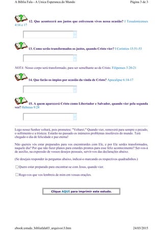 12. Que acontecerá aos justos que estivessem vivos nessa ocasião? I Tessalonicenses
4:16 e 17
13. Como serão transformados os justos, quando Cristo vier? I Coríntios 15:51-53
NOTA: Nosso corpo será transformado, para ser semelhante ao de Cristo. Filipenses 3:20-21
14. Que farão os ímpios por ocasião da vinda de Cristo? Apocalipse 6:14-17
15. A quem aparecerá Cristo como Libertador e Salvador, quando vier pela segunda
vez? Hebreus 9:28
Logo nosso Senhor voltará, pois prometeu: "Voltarei." Quando vier, removerá para sempre o pecado,
o sofrimento e a tristeza. Estarão no passado os inúmeros problemas insolúveis do mundo. Terá
chegado o dia de felicidade e paz eterna!
Não quereis vós estar preparados para vos encontrardes com Ele, e por Ele serdes transformados,
naquele dia? Por que não fazer planos para estardes prontos para esse feliz acontecimento? Ser-vos-á
de auxílio, na expressão de vossos desejos pessoais, servir-vos das declarações abaixo.
(Se desejais responder às perguntas abaixo, indicai-o marcando os respectivos quadradinhos.)
Quero estar preparado para encontrar-se com Jesus, quando vier.
Rogo-vos que vos lembreis de mim em vossas orações.








Clique AQUI para imprimir este estudo.
Página 3 de 3A Bíblia Fala - A Unica Esperanca do Mundo
24/03/2015ebook:estudo_bibliafala03_arquivos3.htm
 