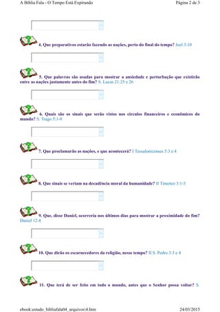 4. Que preparativos estarão fazendo as nações, perto do final do tempo? Joel 3:10
5. Que palavras são usadas para mostrar a ansiedade e perturbação que existirão
entre as nações justamente antes do fim? S. Lucas 21:25 e 26
6. Quais são os sinais que serão vistos nos círculos financeiros e econômicos do
mundo? S. Tiago 5:1-8
7. Que proclamarão as nações, e que acontecerá? I Tessalonicenses 5:3 e 4
8. Que sinais se veriam na decadência moral da humanidade? II Timoteo 3:1-5
9. Que, disse Daniel, ocorreria nos últimos dias para mostrar a proximidade do fim?
Daniel 12:4
10. Que dirão os escarnecedores da religião, nesse tempo? II S. Pedro 3:3 e 4
11. Que terá de ser feito em todo o mundo, antes que o Senhor possa voltar? S.
















Página 2 de 3A Bíblia Fala - O Tempo Está Expirando
24/03/2015ebook:estudo_bibliafala04_arquivos4.htm
 