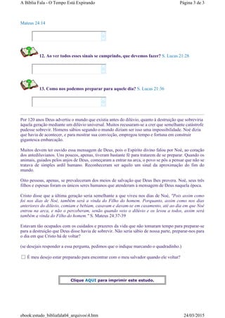 Mateus 24:14
12. Ao ver todos esses sinais se cumprindo, que devemos fazer? S. Lucas 21:28
13. Como nos podemos preparar para aquele dia? S. Lucas 21:36
Por 120 anos Deus advertiu o mundo que existia antes do dilúvio, quanto à destruição que sobreviria
àquela geração mediante um dilúvio universal. Muitos recusaram-se a crer que semelhante catástrofe
pudesse sobrevir. Homens sábios segundo o mundo diziam ser isso uma impossibilidade. Noé dizia
que havia de acontecer, e para mostrar sua convicção, empregou tempo e fortuna em construir
gigantesca embarcação.
Muitos devem ter ouvido essa mensagem de Deus, pois o Espírito divino falou por Noé, ao coração
dos antediluvianos. Uns poucos, apenas, tiveram bastante fé para tratarem de se preparar. Quando os
animais, guiados pelos anjos de Deus, começaram a entrar na arca, o povo se pôs a pensar que não se
tratava de simples ardil humano. Reconheceram ser aquilo um sinal da aproximação do fim do
mundo.
Oito pessoas, apenas, se prevaleceram dos meios de salvação que Deus lhes provera. Noé, seus três
filhos e esposas foram os únicos seres humanos que atenderam à mensagem de Deus naquela época.
Cristo disse que a última geração seria semelhante a que viveu nos dias de Noé, "Pois assim como
foi nos dias de Noé, também será a vinda do Filho do homem. Porquanto, assim como nos dias
anteriores do dilúvio, comiam e bebiam, casavam e davam-se em casamento, até ao dia em que Noé
entrou na arca, e não o perceberam, senão quando veio o dilúvio e os levou a todos, assim será
também a vinda do Filho do homem." S. Mateus 24:37-39
Estavam tão ocupados com os cuidados e prazeres da vida que não tomaram tempo para preparar-se
para a destruição que Deus disse havia de sobrevir. Não seria sábio de nossa parte, preparar-nos para
o dia em que Cristo há de voltar?
(se desejais responder a essa pergunta, pedimos que o indique marcando o quadradinho.)
É meu desejo estar preparado para encontrar com o meu salvador quando ele voltar?






Clique AQUI para imprimir este estudo.
Página 3 de 3A Bíblia Fala - O Tempo Está Expirando
24/03/2015ebook:estudo_bibliafala04_arquivos4.htm
 