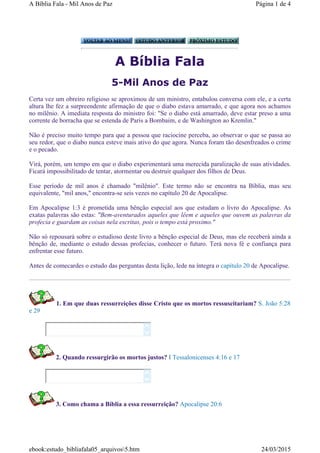 A Bíblia Fala
5-Mil Anos de Paz
Certa vez um obreiro religioso se aproximou de um ministro, entabulou conversa com ele, e a certa
altura lhe fez a surpreendente afirmação de que o diabo estava amarrado, e que agora nos achamos
no milênio. A imediata resposta do ministro foi: "Se o diabo está amarrado, deve estar preso a uma
corrente de borracha que se estenda de Paris a Bombaim, e de Washington ao Kremlin."
Não é preciso muito tempo para que a pessoa que raciocine perceba, ao observar o que se passa ao
seu redor, que o diabo nunca esteve mais ativo do que agora. Nunca foram tão desenfreados o crime
e o pecado.
Virá, porém, um tempo em que o diabo experimentará uma merecida paralização de suas atividades.
Ficará impossibilitado de tentar, atormentar ou destruir qualquer dos filhos de Deus.
Esse período de mil anos é chamado "milênio". Este termo não se encontra na Bíblia, mas seu
equivalente, "mil anos," encontra-se seis vezes no capítulo 20 de Apocalipse.
Em Apocalipse 1:3 é prometida uma bênção especial aos que estudam o livro do Apocalipse. As
exatas palavras são estas: "Bem-aventurados aqueles que lêem e aqueles que ouvem as palavras da
profecia e guardam as coisas nela escritas, pois o tempo está proximo."
Não só repousará sobre o estudioso deste livro a bênção especial de Deus, mas ele receberá ainda a
bênção de, mediante o estudo dessas profecias, conhecer o futuro. Terá nova fé e confiança para
enfrentar esse futuro.
Antes de comecardes o estudo das perguntas desta lição, lede na íntegra o capítulo 20 de Apocalipse.
1. Em que duas ressurreições disse Cristo que os mortos ressuscitariam? S. João 5:28
e 29
2. Quando ressurgirão os mortos justos? I Tessalonicenses 4:16 e 17
3. Como chama a Bíblia a essa ressurreição? Apocalipse 20:6




Página 1 de 4A Bíblia Fala - Mil Anos de Paz
24/03/2015ebook:estudo_bibliafala05_arquivos5.htm
 