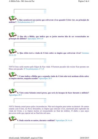 4. Que acontecerá aos justos que estiverem vivos quando Cristo vier, no princípio do
milênio? I Tessalonicenses 4:17
5. Que diz a Bíblia, que indica que os justos mortos hão de ser ressuscitados no
princípio do milênio? Apocalipse 20:4 e 6
6. Que efeito terá a vinda de Cristo sobre os ímpios que estiverem vivos? Jeremias
25:31-33
NOTA:Estes serão mortos pelo fulgor de Sua vinda. O homem pecador não resiste ficar perante um
Deus sem pecado. II Tessalonicenses 2:7 e 8
7. Como indica a Bíblia que a segunda vinda de Cristo não terá nenhum efeito sobre
os ímpios mortos, naquela ocasião? Apocalipse 20:5
8. Visto como Satanás estará preso, que será ele incapaz de fazer durante o milênio?
Apocalipse 20:3
NOTA:Satanás estará preso pelas circunstâncias: Não terá ninguém para tentar ou destruir. Os santos
estarão com Cristo, na Nova Jerusalém; os ímpios que estavam vivos, morreram pelo esplendor da
vinda de Cristo; e os ímpios mortos só ressuscitarão no final do milênio. O diabo e seus anjos
preversos terão que esperar até ao final dos mil anos.
9. Onde estarão os santos, durante o milênio? Apocalipse 20: 4 e 6














Página 2 de 4A Bíblia Fala - Mil Anos de Paz
24/03/2015ebook:estudo_bibliafala05_arquivos5.htm
 