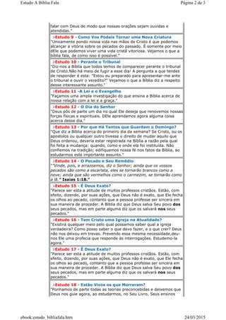 falar com Deus de modo que nossas orações sejam ouvidas e
atendidas."
Estudo 9 - Como Vos Podeis Tornar uma Nova Criatura
"Unicamente pondo nossa vida nas mãos de Cristo é que podemos
alcançar a vitória sobre os pecados do passado. É somente por meio
dEle que podemos viver uma vida cristã vitoriosa. Vejamos o que a
bíblia fala, de como isso é possível."
Estudo 10 - Perante o Tribunal
"Diz-nos a Bíblia que todos temos de comparecer perante o tribunal
de Cristo.Não há meio de fugir a esse dia! A pergunta a que tendes
de responder é esta: "Estou eu preparado para apresentar-me ante
o tribunal e ouvir o veredito?" Vejamos o que a Bíblia diz a respeito
desse interessante assunto."
Estudo 11 -A Lei e o Evangelho
"Façamos uma ampla investigação do que ensina a Bíblia acerca de
nossa relação com a lei e a graça."
Estudo 12 - O Dia do Senhor
"Deus pôs de parte um dia no qual Ele deseja que renovemos nossas
forças físicas e espirituais. DEle aprendamos agora alguma coisa
acerca desse dia."
Estudo 13 - Por que Há Tantos que Guardam o Domingo?
"Que diz a Bíblia acerca do primeiro dia da semana? Se Cristo, ou os
apostolos ou qualquer outro tivesse o direito de mudar aquilo que
Deus ordenou, deveria estar registrada na Bíblia a razão pela qual
foi feita a mudança: quando, como e onde ela foi instituída. Não
confiemos na tradição; edifiquemos nossa fé nos fatos da Bíblia, ao
estudarmos este importante assunto."
Estudo 14 - O Pecado e Seu Remédio
""Vinde, pois, e arrazoemos, diz o Senhor; ainda que os vossos
pecados são como a escarlata, eles se tornarão brancos como a
neve; ainda que são vermelhos como o carmezim, se tornarão como
a lã." Isaias 1:18."
Estudo 15 - É Deus Exato?
"Parece ser esta a atitude de muitos professos cristãos. Estão, com
efeito, dizendo, por suas ações, que Deus não é exato, que Ele fecha
os olhos ao pecado, contanto que a pessoa professe ser sincera em
sua maneira de proceder. A Bíblia diz que Deus salva Seu povo dos
seus pecados, mas em parte alguma diz que os salvará nos seus
pecados."
Estudo 16 - Tem Cristo uma Igreja na Atualidade?
"Existirá qualquer meio pelo qual possamos saber qual a igreja
verdadeira? Como posso saber o que devo fazer, e o que crer? Deus
não nos deixou em trevas. Prevendo essa mesma necessidade,deu-
nos Ele uma profecia que responde às interrogações. Estudemo-la
agora."
Estudo 17 - É Deus Exato?
"Parece ser esta a atitude de muitos professos cristãos. Estão, com
efeito, dizendo, por suas ações, que Deus não é exato, que Ele fecha
os olhos ao pecado, contanto que a pessoa professe ser sincera em
sua maneira de proceder. A Bíblia diz que Deus salva Seu povo dos
seus pecados, mas em parte alguma diz que os salvará nos seus
pecados."
Estudo 18 - Estão Vivos os que Morreram?
"Ponhamos de parte todas as teorias preconcebidas e deixemos que
Deus nos guie agora, ao estudarmos, no Seu Livro, Seus ensinos
Página 2 de 3Estudo A Bíblia Fala
24/03/2015ebook:estudo_bibliafala.htm
 