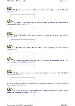 10. Quantas pessoas haverá na Terra durante o milênio, depois da vinda deCristo?
Jeremias 4:23-27
11. Quando Cristo voltar, com os santos, ao final do milênio, que acontecerá ao
Monte das Oliveiras? Zacarias 14:4 e 5
12. Que descerá do Ceu, para preencher esse grande vale aberto por Cristo?
Apocalipse 21:2
13. Quando, diz a Bíblia, hão de voltar a viver os ímpios que estão mortos?
Apocalipse 20:5
14. Quando Satanás for solto, por causa da ressurreição dos ímpios, que fará ele,
mostrando que não mudou? Apocalipse 20:7 e 8
15. Qual será o resultado da tentativa de Satanás, de tomar a cidade de Deus?
Apocalipse 20:9, 14 e 15
NOTA:Diz S. Pedro que a Terra se fundirá com um calor ardente. Deus usa o fogo para erradicar da
Terra o pecado. II S. Pedro 3:10
16. Depois de passado o fogo purificador e depois de eliminado do mundo todo o
pecado, que dará Deus ao homem? II S. Pedro 3:13 (














Página 3 de 4A Bíblia Fala - Mil Anos de Paz
24/03/2015ebook:estudo_bibliafala05_arquivos5.htm
 