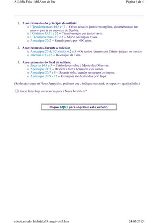 1. Acontecimentos do princípio do milênio:
I Tessalonicenses 4:16 e 17 -- Cristo volta; os justos ressurgidos, são arrebatados nas
nuvens para ir ao encontro do Senhor.
I Coríntios 15:51 e 52 -- Transformação dos justos vivos.
II Tessalonicenses 2:7 e 8 -- Morte dos ímpios vivos.
Apocalipse 20:2 -- Satanás preso por 1000 anos.
2. Acontecimentos durante o milênio:
Apocalipse 20:4; I Corintios 6:2 e 3 -- Os santos reinam com Cristo e julgam os mortos.
Jeremias 4:23-27 -- Desolação da Terra.
3. Acontecimentos do final do milênio:
Zacarias 14:4 e 5 -- Cristo desce sobre o Monte das Oliveiras.
Apocalipse 21:2 -- Descem a Nova Jerusalém e os santos.
Apocalipse 20:7 e 8 -- Satanás solto, quando ressurgem os ímpios.
Apocalipse 20:9 e 15 -- Os ímpios são destruídos pelo fogo.
(Se desejais estar na Nova Jerusalém, pedimos que o indique marcando o respectivo quadradinho.)
Desejo fazer hoje sua reserva para a Nova Jerusalém?
Clique AQUI para imprimir este estudo.
Página 4 de 4A Bíblia Fala - Mil Anos de Paz
24/03/2015ebook:estudo_bibliafala05_arquivos5.htm
 
